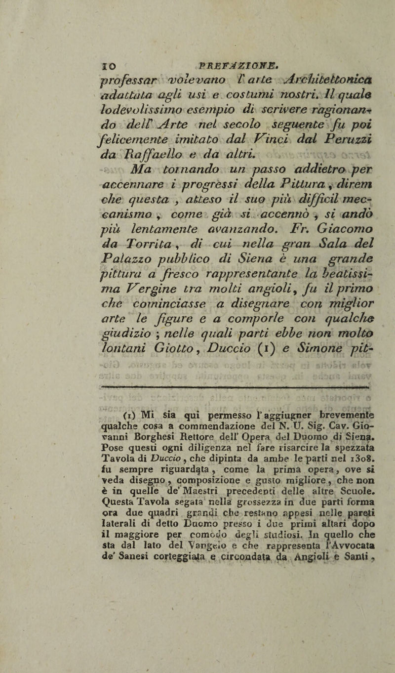 professar 'volevano V arte Architettonica adattata agli lisi e costumi nostri. Il quale lo devoli ss imo esempio di scrivere ragionane do deir Arte net secolo seguente fu poi felicemente imitato dal Vinci dal Peruzzi da Raffaello e da altri. Ma tornando un passo addietro per accennare i progressi della Pittura, direm che questa , atteso il suo più diffidi mec¬ canismo y come già si accennò , si andò più lentamente avanzando. Fr. Giacomo da Torrita , di cui nella gran Sala del Palazzo pubblico di Siena è una grande pittura a fresco rappresentante la beatissi¬ ma Vergine tra molti angioli, fu il primo che cominciasse a disegnare con miglior arte le figure e a comporle con qualche giudizio ; nelle quali parti ebbe non molto lontani Giotto, Duccio (i) e Simone pit- ii) Mi sia qui permesso l’aggiugner brevemente qualche cosa a commendazione del N. U. Sig. Cav. Gio¬ vanni Borghesi Rettore dell’ Opera del Duomo di Siena. Pose questi ogni diligenza nel fare risarcire la spezzata Tavola di Duccio , che dipinta da ambe le parti nel i3o8. fu sempre riguardata, come la prima opera, ove si veda disegno, composizione e gusto migliore, che non è in quelle de’ Maestri precedenti delle altre Scuole. Questa Tavola segata nella grossezza in due parti forma ora due quadri grandi che restano appesi nelle pareti laterali di detto Duomo presso i due primi altari dopo il maggiore per comodo degli studiosi. In quello che sta dal lato del Vangelo e che rappresenta l’Avvocata de’ Sanesi corteggiata e circondata da Àngioli e Santi ,