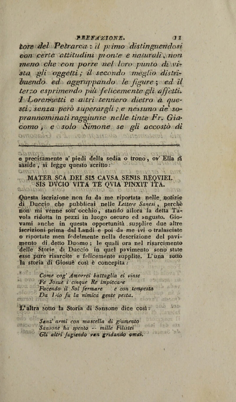 tare del Petrarca : il primo distinguendosi con certe attitudini pi onte e naturali non meno che con porre nel loro punto di vir sta gli oggetti ; il secondo meglio distri¬ buendo ed aggruppando le figure ; ed il terzo esprimendo più felicemente gli affetti. 1 Lorereietti e altri tennero dietro a que¬ sti , senza però superargli ; e nessuno de so¬ prannominati raggiunse nelle tinte Fr. Gia¬ como &gt; e solo Simo ne se gli accostò di L -:W . ... ^ a cri ' t ■» -- u in — i -- ■ ■ ■. ..■■■ ■ *■■■• ... — e precisamente a’ piedi della sedia o trono , ov’ Ella si asside, si legge questo scritto; &lt;WWCY.» \\ .vn:. V. ■ . . J f'.i \V5 •*. -, -t MATER SCA DEI SIS CAVSA SENIS RBQVIEI. SIS DVC10 VITA TE QVIA PINX1T ITA. Vv*Vv) ' X ’ V;» st * */. . \ , .. . .Vi» Questa iscrizione non fu da me riportata nelle^ notizie di Duccio che pubblicai nelle Lettere Sanesi, perchè non mi venne sott’ occhio, stando allora la detta Ta¬ vola ridotta in pezzi in luogo oscuro ed angusto. Gio¬ vami anche in questa opportunità supplire due altre iscrizioni prima dal Landi e poi da me ivi o tralasciate o riportate men fedelmente nella descrizione del pavi¬ mento di detto Duomo; le quali ora nel risarcimento delle Storie, d« Duccio in quel pavimento sono state esse pure risarcite e felicemente supplite, L’una sotto la storia di Giosuè così è concepita ; t ' V Come cog' Amorrei battaglia ei vinse Fe Josue i cinque Re impiccale Facendo il Sol fermare e con tempesta Da I no fu la nimica gente pesta. L* altra sotto la Storia di Sansone dice cosi : Sanz’ armi con mascella di giumento Sansone ha spento -- mille Filistei Gli altri fugiendo vari gridando omeh t