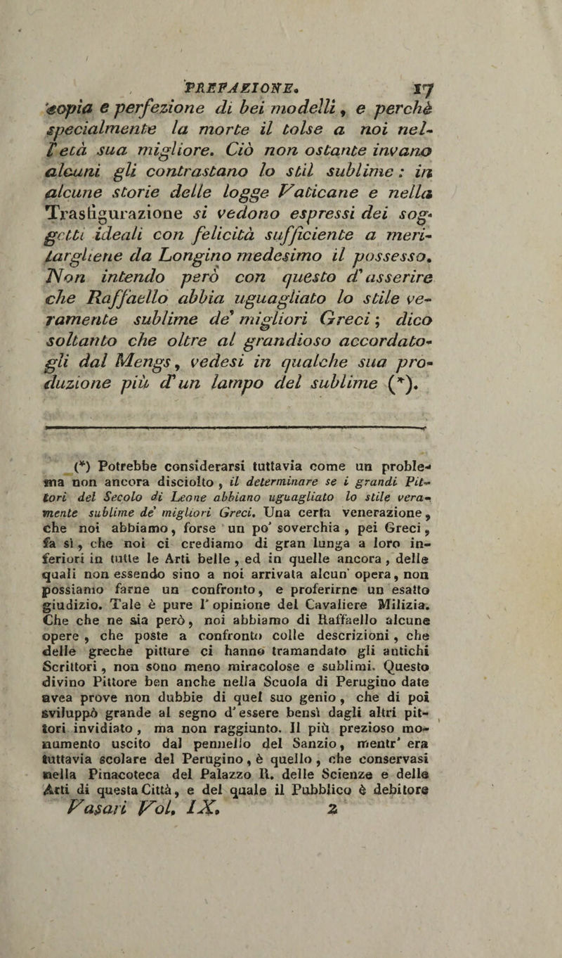 éopia e perfezione di bei modelli, e perchè specialmente la morte il tolse a noi nel- Fetà sua migliore. Ciò non ostante invano alcuni gli contrastano lo stil sublime : in alcune storie delle logge Vaticane e nella Trastìguraziooe si vedono espressi dei sog¬ getti ideali con felicità sufficiente a meri¬ targliene da Longino medesimo il possesso. JVon intendo però con questo d'asserire che Raffaello abbia uguagliato lo stile ve¬ ramente sublime de migliori Greci ; dico soltanto che oltre al grandioso accordato¬ gli dal Mengs, vedesi in qualche sua pro¬ duzione più cFun lampo del sublime (*). (*) Potrebbe considerarsi tuttavia come un proble- ina non ancora disciolto , il determinare se i grandi Pit¬ tori del Secolo di Leone abbiano uguagliato lo stile vera¬ mente sublime de’ migliori Greci. Una certa venerazione , che noi abbiamo, forse un po' soverchia , pei Greci , fa sì, che noi ci crediamo di gran lunga a loro in¬ feriori in tutte le Arti belle , ed in quelle ancora , delle quali non essendo sino a noi arrivata alcun opera, non possiamo farne un confronto, e proferirne un esatto giudizio. Tale è pure 1* opinione del Cavaliere Milizia. Che che ne sia però, noi abbiamo di Raffaello alcune opere , che poste a confronto coite descrizioni , che delle greche pitture ci hanno tramandato gli antichi Scrittori, non sono meno miracolose e sublimi. Questo divino Pittore ben anche nella Scuola di Perugino date avea prove non dubbie di quel suo genio , che di poi sviluppò grande al segno d'essere bensì dagli altri pit¬ tori invidiato , ma non raggiunto. Il più prezioso mo¬ numento uscito dal pennello del Sanzio, mentr’ era tuttavia scolare del Perugino, è quello , che conservasi nella Pinacoteca del Palazzo II. delle Scienze e delle Atti di questa Città, e del quale il Pubblico è debitore Vasari V'ol, IX» z