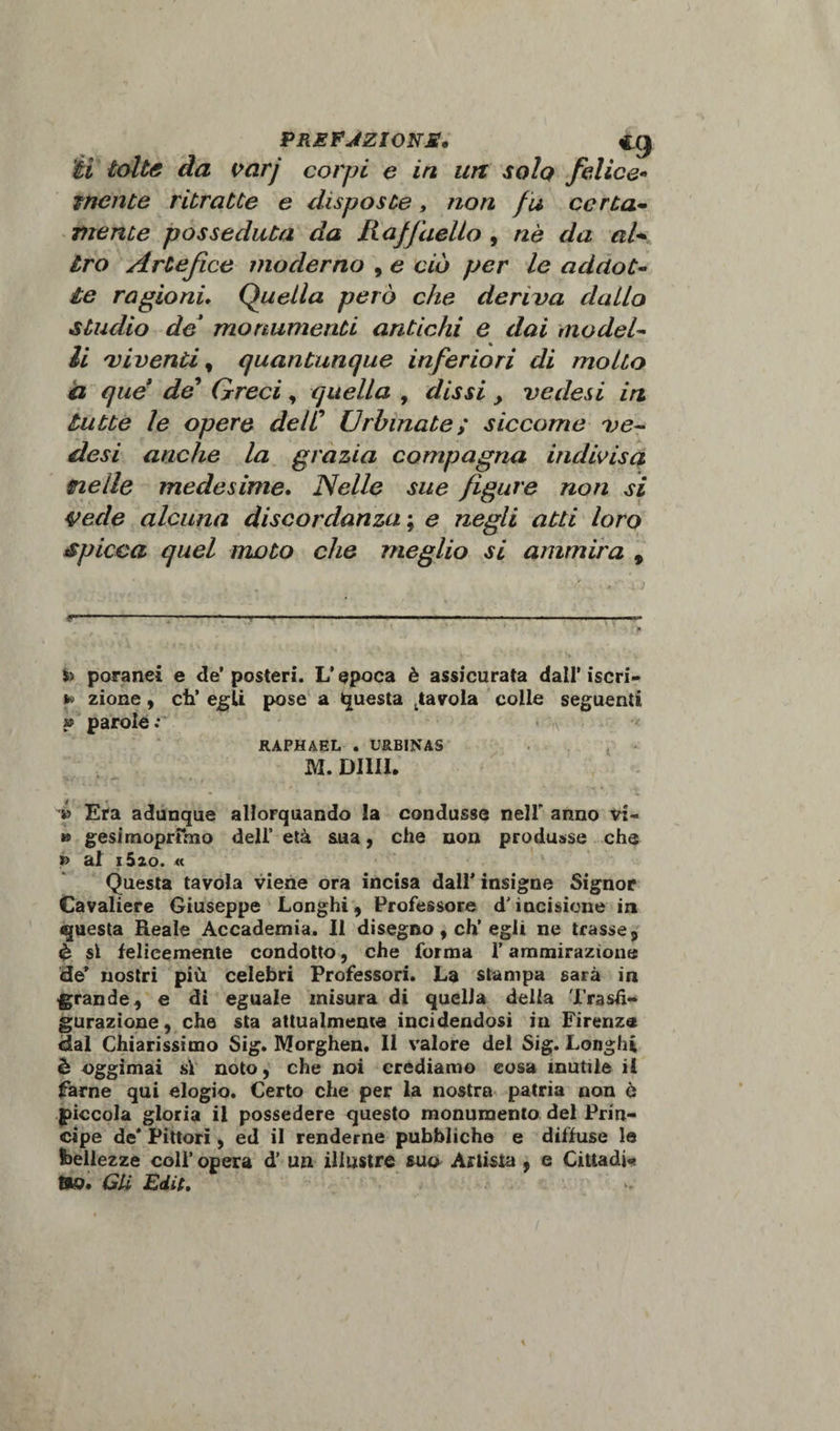 ’éi tolte da varj corpi e in un solo felice- inente ritratte e disposte, non fu corta- mente posseduta da Raffaello , nè da al* Irò Artefice moderno , e ciò per le addot¬ te ragioni, Quella però che deriva dallo studio de* monumenti antichi e dai model¬ li 'viventi, quantunque inferiori di molto d que’ de* Greci , quella , &lt;//£** y ve desi in tutte le opere delC Urbinate; siccome ve- desi anche la grazia compagna indivisa nelle medesime. Nelle sue figure non si vede alcuna discordanza ; e negli atti loro spicca quel moto che meglio si ammira , poranei e de’posteri. L’epoca è assicurata dall’iscri- *&gt; zione, eh’ egli pose a Questa favola colle seguenti » parole: * v RAPHAEL . URBINAS M. Dilli. » Era adunque allorquando la condusse nell anno vi- » gesimoprfmo deli’ età sua, che non produsse che j&gt; al iSzo. * Questa tavola viene ora incisa dall’ insigne Signor Cavaliere Giuseppe Longhi, Professore dJ incisione in «juesta Reale Accademia. Il disegno , eh’egli ne trasse 9 &amp; sì felicemente condotto, che forma l’ammirazione de’ nostri più celebri Professori. La stampa sarà in grande, e dì eguale misura di quella delia Trasfi¬ gurazione, che sta attualmente incidendosi in Firenze dal Chiarissimo Sig. Morghen. Il valore del Sig. Longhi è oggimai si noto, che noi crediamo cosa inutile il farne qui elogio. Certo che per la nostra patria non ò piccola gloria il possedere questo monumento del Prin¬ cipe de* Pittori, ed il renderne pubbliche e diffuse le bellezze coll’ opera d’ un illustre sua Artista , e Cittadi* tao. Gli Edit.