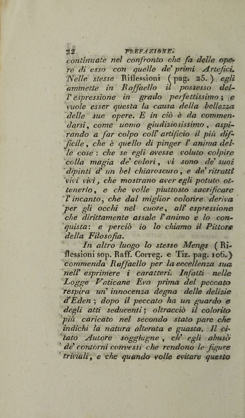 continuate nel confronto che fa Belle op&amp;* re di esso con quelle de' primi Artefici. Nelle stesse Riflessioni ( pag. 25. ) egli ammette in Baffaello il possesso del* V espressione in grado perfettissimo ; e vuole esser questa la causa della bellezza delle sue opere. E in ciò è da commen* darsi, come uomo giudiziosissimo , aspi* rondo a far colpo coir artificio il più dif¬ ficile , che è quello di pinger V anima del¬ le cose : che se egli avesse voluto colpire colla magia de* colori, vi sono de suoi dipìnti d' un bel chiaroscuro, e de'ritratti vivi vivi, che mostrano aver egli potuto ot¬ tenerlo 9 e che volle piuttosto sacrificare V incanto5 che dal miglior colorire deriva per gli occhi nel cuore, all' espressione* che dirittamente assale V animo e lo con¬ quista: e perciò io lo chiamo il Pittore della Filosofia. In altro luogo lo stesso Mengs ( Ri¬ flessioni sop. Raff. Correg. e Tiz. pag. 106. ) commenda Raffaello per la eccellenza sua nell’ esprimere i caratteri. Infatti nelle Logge Faticane Èva prima del peccato respira un innocenza degna delle delizie di Eden ; dopo il peccato ha un guardo e degli atti seducenti ; oltracciò il colorito più caricato nel secondo stato pare che indichi la natura alterata e guasta. Il ci¬ tato Autore soggiugne , eli egli abusò de’ contorni commessi che rendono le figure triviali, e che quando volle evitare questo