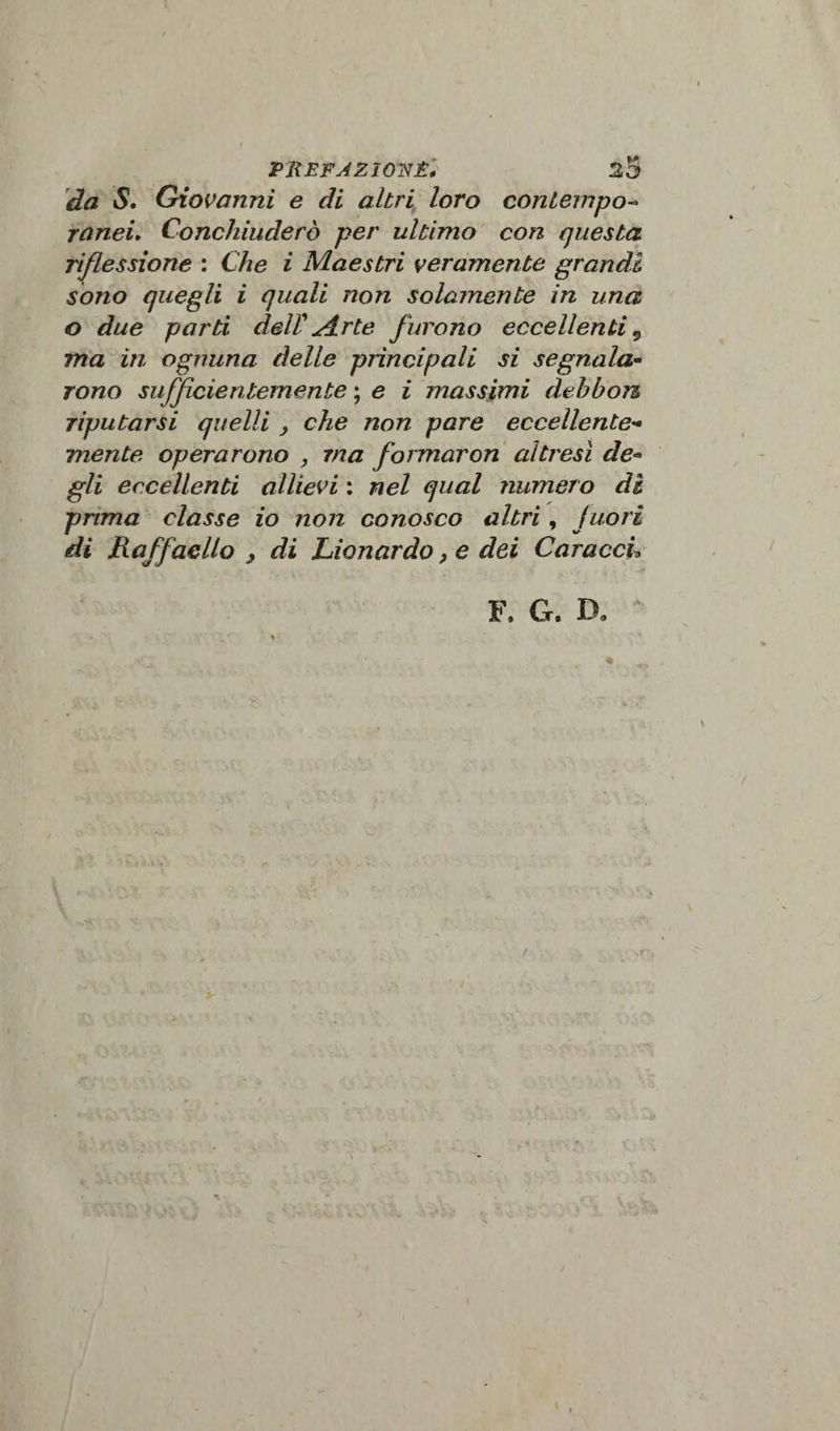 da S. Giovanni e di altri loro contempo- raneu Conchiuderò per ultimo con questa riflessione : Che i Maestri veramente grandi sono quegli i quali non solamente in una o due parti dell'arte furono eccellenti 9 ma in ognuna delle principali si segnala¬ rono sufficientemente ; e i massimi dehbon riputarsi quelli , che non pare eccellente¬ mente operarono , ma formaron altresì de« gli eccellenti allievi : nel qual numero di prima classe io non conosco altri, fuori di Raffaello &gt; di Lionardo, e dei CaraccL F. G. Do