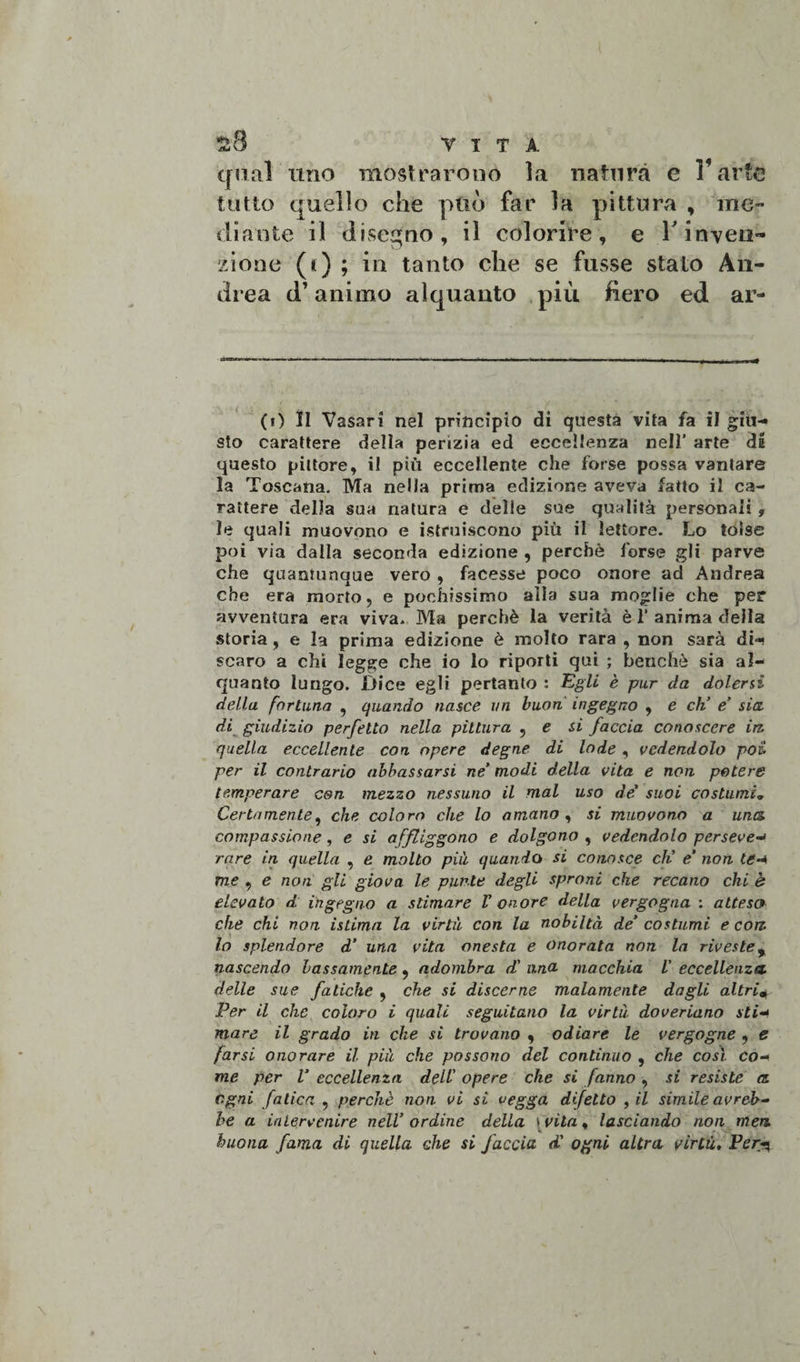 £8 V T T A qual uno mostrarono la natura e l’arte tutto quello che può far la pittura , me¬ diante il disegno, il colorire, e V inven¬ zione (t) ; in tanto che se fusse stato An¬ drea d’animo alquanto più fiero ed ar¬ ti) II Vasari nel principio di questa vita fa il giu¬ sto carattere della perizia ed eccellenza nell’ arte di questo pittore, il più eccellente che forse possa vantare la Toscana. Ma nella prima edizione aveva fatto il ca¬ rattere della sua natura e delle sue qualità personali , le quali muovono e istruiscono più il lettore. Lo tolse poi via dalla seconda edizione , perchè forse gli parve che quantunque vero , facesse poco onore ad Andrea che era morto, e pochissimo alla sua moglie che per avventura era viva. Ma perchè la verità è 1’ anima della storia , e la prima edizione è molto rara , non sarà di-i scaro a chi legge che io lo riporti qui ; benché sia al¬ quanto lungo. Dice egli pertanto : Egli è pur da dolerli della fortuna , quando nasce un buon ingegno , e eh’ e’ sia. di giudizio perfetto nella pittura , e si faccia conoscere in. quella eccellente con opere degne di lode , vedendolo poi per il contrario abbassarsi ne’ modi della vita e non potere temperare con mezzo nessuno il mal uso de' suoi costumi„ Certamente, che coloro che lo amano , si muovono a una. compassione, e si affliggono e dolgono , vedendolo perseve«■» rare in quella , e molto più quando si conosce eh’ e’ non te-* me , e non gli giova le punte degli sproni che recano chi è elevato d ingegno a stimare V onore della vergogna : attesa che chi non istimn la virtù con la nobiltà de’ costumi e con. lo splendore d’ una vita onesta e onorata non la riveste% nascendo bassamente, adombra d' una macchia V eccellenza, delle sue fatiche , che si discerne malamente dagli altri* Per il che coloro i quali seguitano la virtù doveriano sti- mare il grado in che si trovano , odiare le vergogne , e farsi onorare il più che possono del continuo , che così co¬ me per V eccellenza dell' opere che si fanno , si resiste a. ogni fatica , perchè non vi si vegga difetto , il simile avreb¬ be a intervenire nell’ ordine della svita, lasciando non meri buona fama di quella che si faccia d' ogni altra virtù, Per^