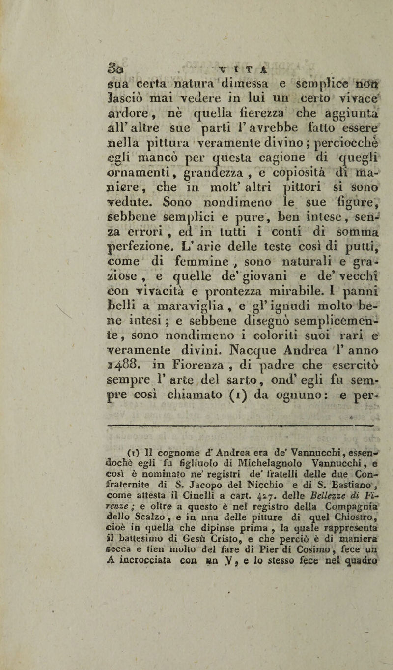 sua certa natura dimessa e semplice non lasciò mai vedere in lui un certo vivace ardore, nò quella fierezza che aggiunta all’ altre sue parti l’avrebbe fatto essere nella pittura veramente divino ; perciocché egli mancò per questa cagione di quegli ornamenti, grandezza , e copiosità di ma¬ niere , che in moli’ altri pittori si sono vedute. Sono nondimeno le sue figure, sebbene semplici e pure, ben intese, sen¬ za errori , ed in tutti i conti di somma perfezione. L’arie delle teste così di putti, come di femmine , sono naturali e gra¬ ziose , e quelle de* giovani e de’ vecchi con vivacità e prontezza mirabile. I panni belli a maraviglia , e gl’ ignudi molto be¬ ne intesi ; e sebbene disegnò semplicemen¬ te 9 sono nondimeno i coloriti suoi rari e veramente divini. Nacque Andrea 1’ anno 3488. in Fiorenza , di padre che esercitò sempre l’arte del sarto, ond’ egli fu sem¬ pre così chiamato (1) da ognuno: e per- (1) Il cognome d’ Andrea era de’Vannucchi, essen¬ doché egli fu figliuolo di Michelagnolo Vannucchi, e così è nominato ne’ registri de’ fratelli delle due Con¬ fraternite di S. Jacopo del Nicchio e di S. Lastiano , come attesta il Cinelli a cart. 42.7. delle Bellezze di Fi¬ renze ; e oltre a questo è nei registro della Compagnia delio Scalzo, e in una delle pitture di quel Chiostro, cioè in quella che dipinse prima , la quale rappresenta ài battesimo di Gesù Cristo, e che perciò è di maniera secca e tien molto del fare di Pier di Cosimo, fece un A incrocciata con sia V, e io stesso fece nel quadro