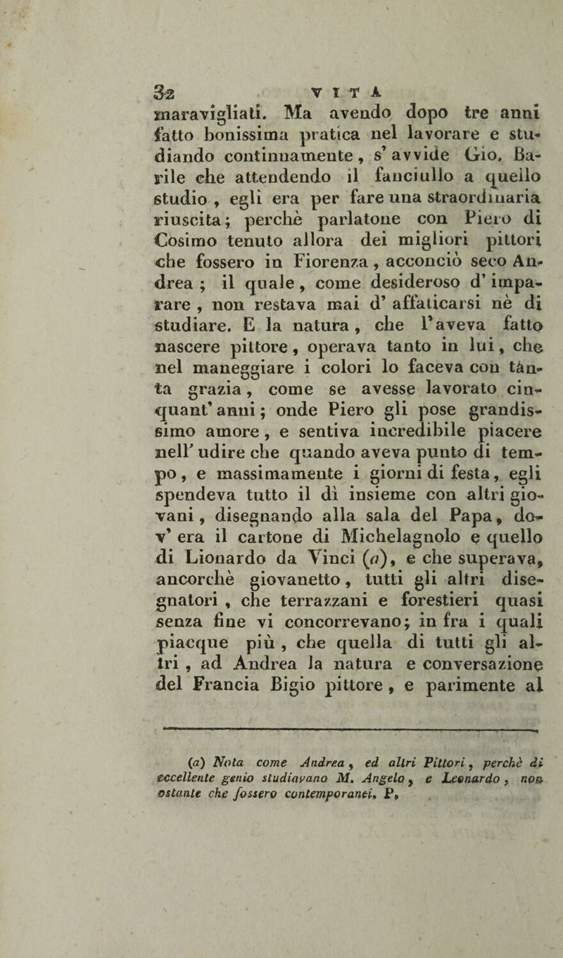 maravigliati. Ma avendo dopo tre anni fatto bonissima pratica nel lavorare e stu¬ diando continuamente, s’avvide Gio. Ba¬ rile che attendendo il fanciullo a quello studio , egli era per fare una straordinaria riuscita; perchè parlatone con Piero di Cosimo tenuto allora dei migliori pittori che fossero in Fiorenza, acconciò seco An¬ drea ; il quale, come desideroso d’impa¬ rare , non restava mai d’ affaticarsi nè di studiare. E la natura, che l’aveva fatto nascere pittore, operava tanto in lui, che nel maneggiare i colori lo faceva con tàn- ta grazia, come se avesse lavorato cin- quanf* anni ; onde Piero gli pose grandis¬ simo amore , e sentiva incredibile piacere nell' udire che quando aveva punto di tem¬ po , e massimamente i giorni di festa, egli spendeva tutto il dì insieme con altri gio¬ vani , disegnando alla sala del Papa, do- v’ era il cartone di Michelagnolo e quello di Lionardo da Vinci (ù), e che superava, ancorché giovanetto, tutti gli altri dise¬ gnatori , che terrazzani e forestieri quasi senza fine vi concorrevano; in fra i quali piacque più , che quella di tutti gli al¬ tri , ad Andrea la natura e conversazione del Francia Bigio pittore , e parimente ai ■ —■1 — -'—»-— (a) Nota come Andrea , ed altri Pittori, perchè di eccellente genio studiavano M. Angelo, e Leonardo , non ostante che fossero contemporanei, P9
