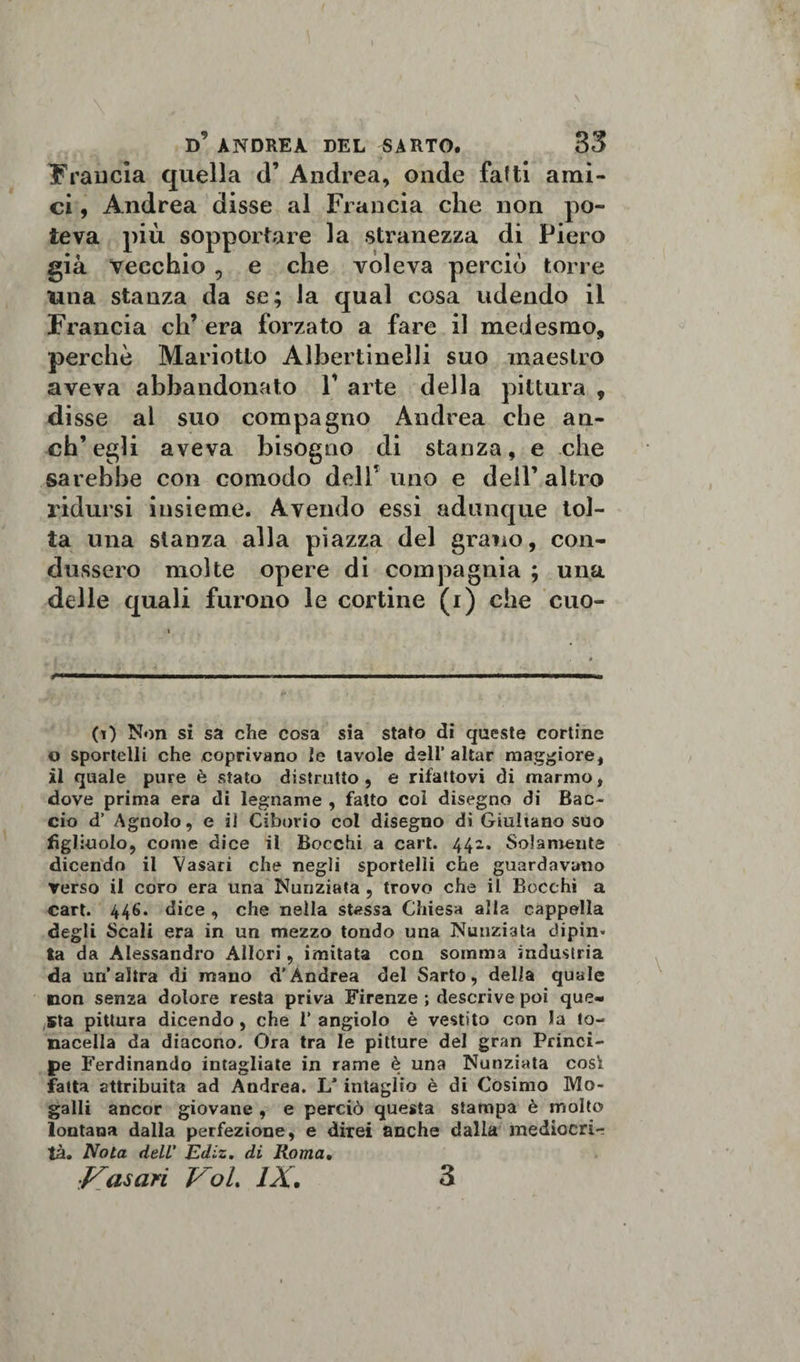 trancia quella d’ Andrea, onde fatti ami¬ ci , Andrea disse al Francia che non po¬ teva più sopportare la stranezza di Piero già vecchio , e che voleva perciò torre una stanza da se; la qual cosa udendo il Francia eh’ era forzato a fare il medesmo, perchè Mariotto Albertinelli suo maestro aveva abbandonato V arte della pittura , di sse al suo compagno Andrea che an¬ ch’egli aveva bisogno di stanza, e che sarebbe con comodo dell’uno e dell’altro ridursi insieme. Avendo essi adunque tol¬ ta una stanza alla piazza del grano, con¬ dussero molte opere di compagnia ; una delle quali furono le cortine (i) che cuo¬ co Non si sa che cosa sia stato di queste cortine o sportelli che coprivano le tavole deli’aitar maggiore, il quale pure è stato distrutto , e rifattovi di marmo, dove prima era di legname , fatto col disegno di Bac¬ cio d’ Agnolo, e il Ciborio col disegno dì Giuliano suo figliuolo, come dice il Bocchi a cart. 442. Solamente dicendo il Vasari che negli sportelli che guardavano verso il coro era una Nunziata , trovo che il Bocchi a cart. 446. dice , che nella stessa Chiesa alla cappella degli Scali era in un mezzo tondo una Nunziata dipin* ta da Alessandro Allori, imitata con somma industria da un’altra di mano d’Andrea del Sarto, delia quale non senza dolore resta priva Firenze ; descrive poi que¬ sta pittura dicendo , che 1’ angiolo è vestito con la to¬ naceli da diacono. Ora tra le pitture del gran Princi¬ pe Ferdinando intagliate in rame è una Nunziata così fatta attribuita ad Andrea. 1/ intaglio è di Cosimo Mo- galli ancor giovane , e perciò questa stampa è molto lontana dalla perfezione, e direi anche dalla mediocri¬ tà. Nota dell' Ediz, di Roma, ■Vasari Voi, IX. 3