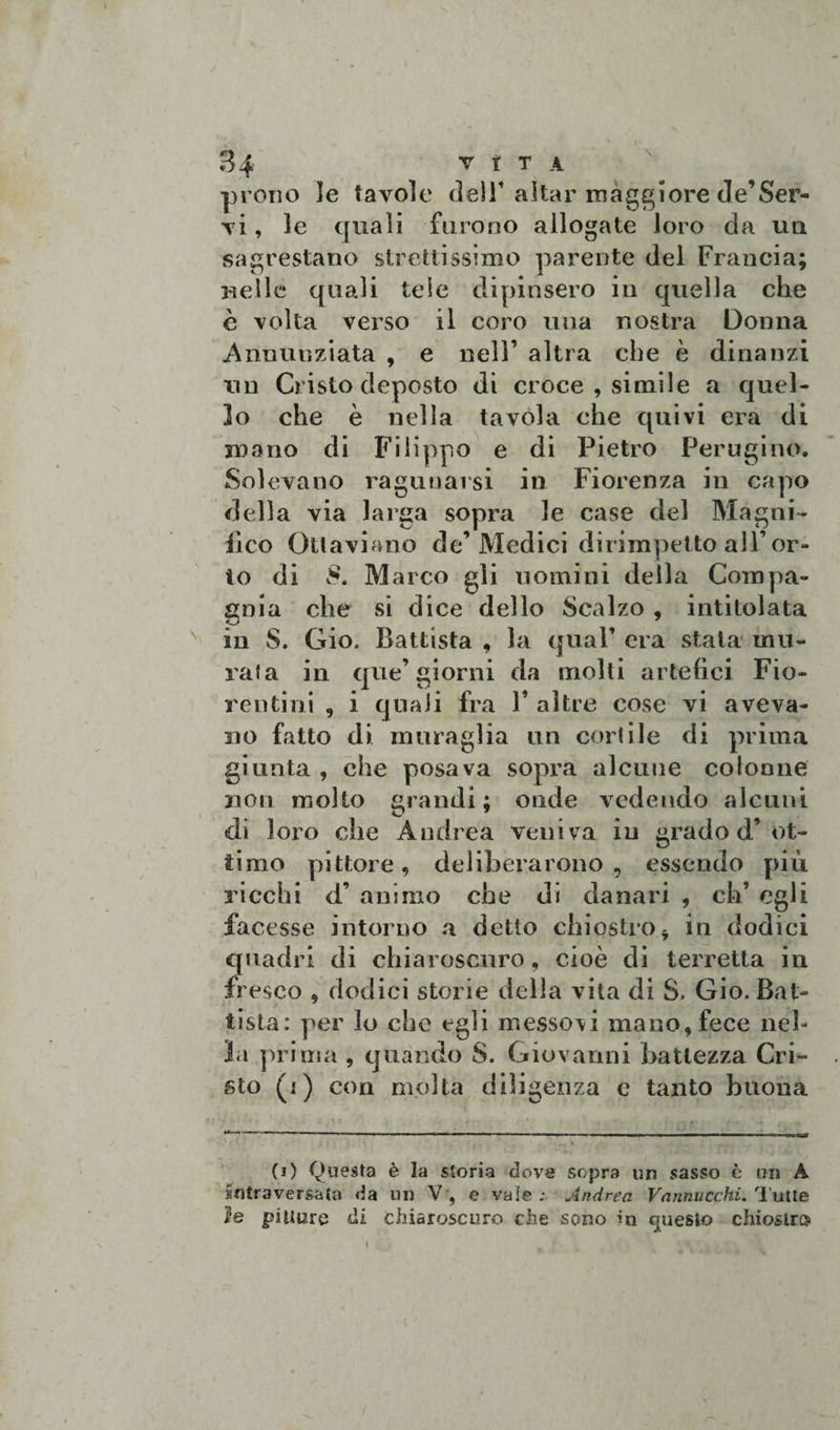 prono ]e tavole delT aitar maggiore de’Ser¬ vi , le quali furono allogate loro da un sagrestano strettissimo parente del Francia; Beile quali tele dipinsero in quella che è volta verso il coro una nostra Donna Annunziata , e nell’ altra che è dinanzi un Cristo deposto di croce , simile a quel¬ lo che è nella tavola che quivi era di mano di Filippo e di Pietro Perugino. Solevano raguuarsi in Fiorenza in capo della via larga sopra le case del Magni¬ fico Ottaviano de’Medici dirimpetto all’or¬ to di S. Marco gli uomini della Compa¬ gnia che si dice dello Scalzo , intitolata in S. Gio. Battista , la qual’ era stala mu¬ rata in que’giorni da molti artefici Fio¬ rentini , i quali fra V altre cose vi aveva¬ no fatto di muraglia un cortile di prima giunta , che posava sopra alcune colonne non molto grandi; onde vedendo alcuni di loro che Andrea veniva in grado d’ot¬ timo pittore, deliberarono , essendo più ricchi d’ animo che di danari , eh’ egli facesse intorno a detto chiostro * in dodici quadri di chiaroscuro, cioè di terretta in fresco , dodici storie della vita di S. Gio. Bat¬ tista: per lo che egli messovi mano, fece neh la prima , quando S. Giovanni battezza Cri¬ sto (i) con molta diligenza e tanto buona (i) Questa è la storia dove sopra un sasso è un A intraversata da un V, e vaie; Andrea Vannucchi. 'Tutte le pitture di chiaroscuro che sono in questo chiostro