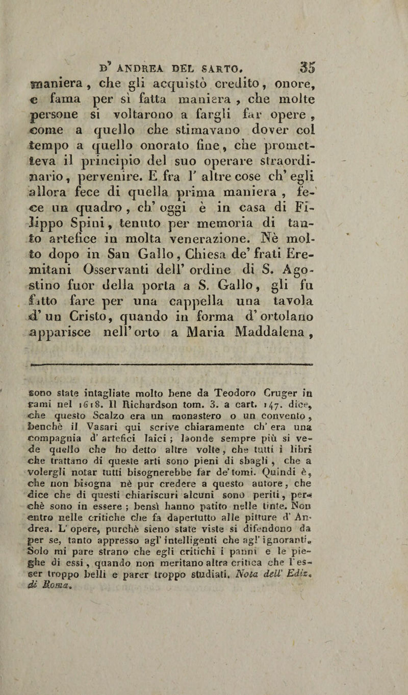 m ani era , che gli acquistò credito, onore, e fama per sì fatta maniera , che molte persone si voltarono a fargli far opere , come a quello che stimavano dover col tempo a quello onorato fine, che promet¬ teva il principio del suo operare straordi¬ nario, pervenire. E fra Y altre cose ch’egli allora fece di quella prima maniera , fe¬ ce ma quadro , eh’ oggi è in casa di Fi¬ lippo Spini, tenuto per memoria di tan¬ to artefice in molta venerazione. Nè mol¬ to dopo in San Gallo, Chiesa de’frati Ere¬ mitani Osservanti dell’ ordine di S. Ago¬ stino fuor della porta a S. Gallo, gli fu fitto fare per una cappella una tavola d’un Cristo, quando in forma d’ortolano apparisce nell’orto a Maria Maddalena, sono state intagliate molto bene da Teodoro Cruger in rami nel 1618. Il Richardson tom. 3. a cari. 147. dice, che questo Scalzo era un monastero o un convento, benché il Vasari qui scrive chiaramente eh’ era una compagnia d’ artefici laici ; laonde sempre più si ve¬ de quello che ho detto altre volte, che tutti i libri che trattano di queste arti sono pieni di sbagli , che a volergli notar tutti bisognerebbe far de’tomi. Quindi è, che non bisogna nè pur credere a questo autore, che dice che di questi chiariscuri alcuni sono periti, per«« chè sono in essere ; bensì hanno patito nelle tinte. Non entro nelle critiche che fa dapertutto alle pitture cV An¬ drea. L’ opere, purché sieno state viste si difendono da per se, tanto appresso agl’intelligenti che ag!’ ignoranti., Solo mi pare strano che egli critichi i panni e le pie¬ ghe di essi, quando non meritano altra critica che l'es¬ ser troppo belli e parer troppo studiati. Noia dell' Ediz, di Roma„