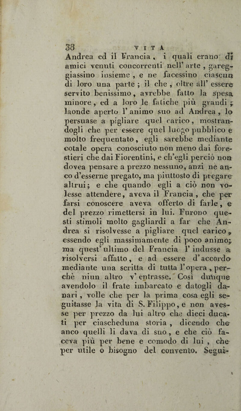 Andrea ed il Francia , i quali erano di amici venuti concorrenti nell’ arte , gareg¬ giassimo insieme , e ne facessino ciascun di loro una parte ; il che , oltre all’ essere servito benissimo, avrebbe fatto la spesa minore , ed a loro le fatiche più grandi ; laonde aperto l’animo suo ad Andrea, lo persuase a pigliare quel carico, mostran¬ dogli che per essere quel luogo pubblico e molto frequentato, egli sarebbe mediante cotale opera conosciuto non meno dai fore¬ stieri che dai Fiorentini, e ch’egli perciò non dovea pensare a prezzo nessuno, anzi nè an¬ co d’esserne pregato, ma piuttosto di piegare altrui; e che quando egli a ciò non vo¬ lesse attendere, aveva il Francia, ehe per farsi conoscere aveva offerto di farle, e del prezzo rimettersi in lui. Furono que¬ sti stimoli molto gagliardi a far che An¬ drea si risolvesse a pigliare quel carico 9 essendo egli massimamente di poco animo;, ma quest’ ultimo del Francia 1’indusse a risolversi affatto, e ad essere d’accordo mediante una scritta di tutta l’opera, per¬ chè niun altro v’ entrasse. Così dulique avendolo il frate imbarcato e datogli da¬ nari , volle che per la prima cosa egli se¬ guitasse la vita di S. Filippo, e non aves¬ se per prezzo da lui altro che dieci duca¬ ti per ciascheduna storia , dicendo che anco quelli li dava di suo, e che ciò fa¬ ceva più per bene e comodo di lui , che per utile o bisogno del convento. Segui-