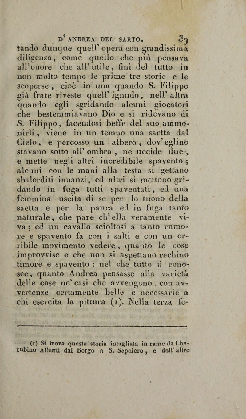 landò dunque quell1 opera con grandissima diligenza, come quello ohe più pensava all’onore che all’utile, finì del tutto in non molto tempo le prime tre storie e le scoperse , cioè in una quando S. Filippo già frate riveste quell’ ignudo, nell’altra quando egli sgridando alcuni giocatori che bestemmiavano Dio e si ridevano di S. Filippo, facendosi beffe del suo ammo¬ nirli , viene in un tempo una saetta dal Cielo, e percosso un albero, dov’eglino stavano sotto all’ ombra , ne uccide due , e mette negli altri incredibile spavento ; alcuni con le mani alla testa si gettano sbalorditi innanzi, cd altri si mettono gri¬ dando in fuga tutti spaventati, ed una femmina uscita di se per lo tuono della saetta e per la paura ed in fuga tanto naturale, che pare ch’ella veramente vi¬ va ; ed un cavallo scioltosi a tanto rumo¬ re e spavento fa con i salti e con un or¬ ribile movimento vedere , quanto le cose improvvise e che non si aspettano rechino timore e spavento : nel che tutto si cono¬ sce, quanto Andrea pensasse alla varietà delle cose ne’casi che avvengono . con av¬ vertenze certamente belle e necessarie a chi esercita la pittura (i). Nella terza fe¬ to Si trova questa storia intagliata in rame da Che¬ rubino Alberti dai Borgo a S. Sepolcro, e deli' altre