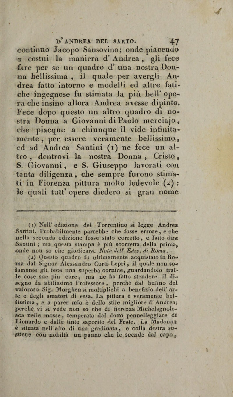 continuo Jacopo Sansovino; onde piacendo a costui la maniera d’ Andrea, gli fece fare per se un quadro d’ una nostra Don¬ na bellissima , il quale per avergli An¬ drea fatto intorno e modelli ed altre fati¬ che ingegnose fu stimata la più bell’ ope¬ ra che insino allora Andrea avesse dipinto. Fece dopo questo un altro quadro di no¬ stra Donna a Giovanni di Paolo merciajo, che piacque a chiunque il vide infinità- mente, per essere veramente bellissimo, ed ad Andrea Santini (i) ne fece un al- £ro , dentrovi la nostra Donna , Cristo, S. Giovanni, e S. Giuseppo lavorati con tanta diligenza, che sempre furono stima¬ ti in Fiorenza pittura molto lodevole (-&lt;.) : le quali tutt’ opere diedero sì gran nome (0 Nell’edizione del Torrentino si legge Andrea Sartini. Probabilmente parrebbe che fosse errore, e che nella seconda edizione tosse stato corretto, e fatto dire fantini ; ma questa stampa è più scorretta della prima, onde non so che giudicare. Nota deLL' Ediz. di Roma. (i) Questo quadro fu ultimamente acquistato in Ro¬ ma dal Signor Alessandro Curti-Lepri, il quale non so* ìamente gli lece una superba cornice, guardandolo trai¬ le cose sue piti care, ma ne ha fatto stendere il di¬ segno da abilissimo Professore , perchè dal bulino del valorosa Sig. Morghen si moltiplichi a benefìzio dell’ ar¬ te e degli amatori di essa. La pittura è veramente bel¬ lissima , e a parer mio è dello stile migliore d’ Andrea; perchè vi si vede non so che di fierezza Michelagnole- sca nelle mosse, temperato dal dotto pennelleggiare di Lionardo e dalle tinte saporite del Frate. La Madonna è situata nell’alto di una gradinata, e colla destra so¬ ciale con nobiltà un panno che le scende dal capo 9