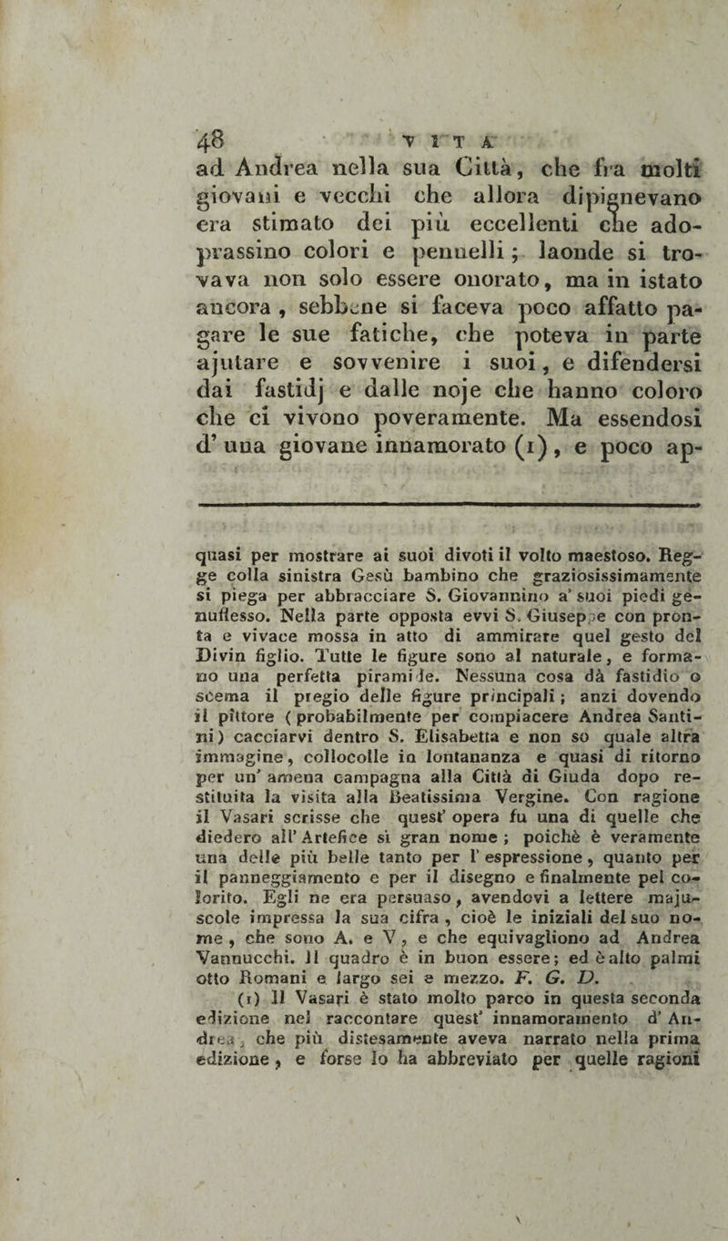 ad Andrea nella sua Città, che fra molti giovani e vecchi che allora dipignevano era stimato dei più eccellenti che ado- prassino colori e pennelli ; laonde si tro¬ vava non solo essere onorato, ma in istato ancora , sebbene si faceva poco affatto pa¬ gare le sue fatiche, che poteva in parte ajutare e sovvenire i suoi, e difendersi dai fastidj e dalle noje che hanno coloro che ci vivono poveramente. Ma essendosi d’una giovane innamorato (i), e poco ap- quasi per mostrare ai suoi divoti il volto maestoso. Reg¬ ge colla sinistra Gesù bambino che graziosissimamsnte si piega per abbracciare S. Giovannino a’ suoi piedi ge¬ nuflesso. Nella parte opposta evvi S. Giuseppe con pron¬ ta e vivace mossa in atto di ammirare quel gesto del Divin figlio. Tutte le figure sono al naturale, e forma¬ no una perfetta piramide. Nessuna cosa dà fastidio o scema il pregio delle figure principali ; anzi dovendo il pittore ( probabilmente per compiacere Andrea Santi¬ ni ) cacciarvi dentro S. Elisabetta e non so quale altra immagine, collocolle in lontananza e quasi di ritorno per un' amena campagna alla Città di Giuda dopo re¬ stituita la vìsita alla Beatissima Vergine. Con ragione il Vasari scrisse che quest’ opera fu una di quelle che diedero all’Artefice si gran nome; poiché è veramente una delle più belle tanto per 1’ espressione, quanto per il panneggiamento e per il disegno e finalmente pel co¬ lorito. Egli ne era persuaso, avendovi a lettere maju- scole impressa la sua cifra , cioè le iniziali del suo no¬ me , che sono A. e V , e che equivagìiono ad Andrea Vannucchi. Il quadro è in buon essere; ed è alto palmi otto Romani e largo sei e mezzo. F. G. D. (r) 11 Vasari è stato molto parco in questa seconda edizione nel raccontare quest innamoramento d’ Ari¬ di ev. che più distesamente aveva narrato nella prima edizione , e forse lo ha abbreviato per quelle ragioni