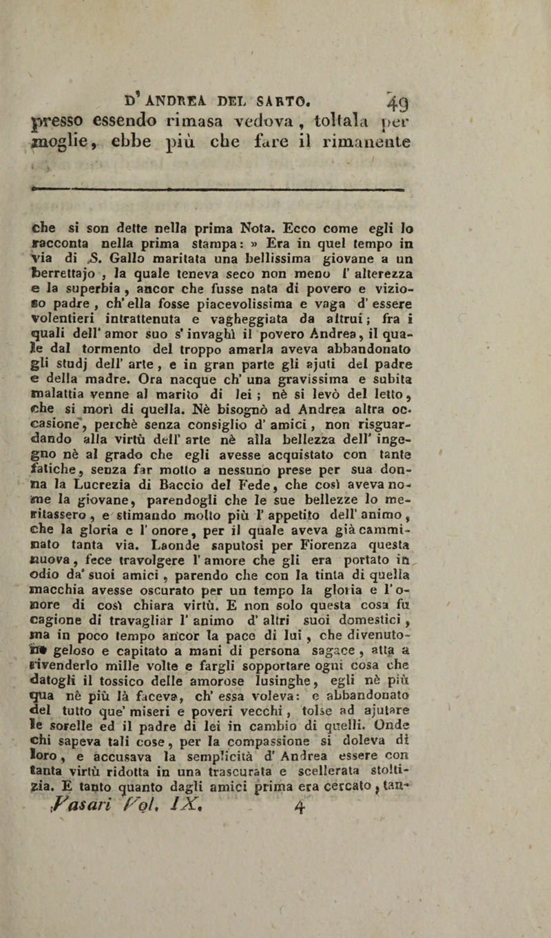 presso essendo rimasa vedova , toltala per moglie, ebbe più che fare il rimanente che si son dette nella prima Nota. Ecco come egli lo racconta nella prima stampa : » Era in quel tempo in via di ,S. Gallo maritata una bellissima giovane a un berrettaio , la quale teneva seco non meno 1’ alterezza e la superbia , ancor che fusse nata di povero e vizio- 6o padre, ch’ella fosse piacevolissima e vaga d’essere volentieri intrattenuta e vagheggiata da altrui; fra i quali dell* amor suo s’invaghì il povero Andrea, il qua¬ le dal tormento del troppo amarla aveva abbandonato gli studj dell’ arte , e in gran parte gli ajuti del padre e della madre. Ora nacque eh’ una gravissima e subita malattia venne al marito di lei ; nè si levò del letto, che si morì di quella. Nè bisognò ad Andrea altra oc¬ casione, perché senza consiglio d’amici, non riguar¬ dando alla virtù dell’ arte nè alla bellezza dell* inge¬ gno nè al grado che egli avesse acquistato con tante fatiche, senza far motto a nessuno prese per sua don¬ na la Lucrezia di Baccio del Fede, che così aveva no¬ me la giovane, parendogli che le sue bellezze lo me¬ ritassero , e stimando molto più l’appetito dell’animo, che la gloria c l’onore, per il quale aveva già cammi¬ nato tanta via. Laonde saputosi per Fiorenza questa nuova, fece travolgere l’amore che gli era portato odio da* suoi amici , parendo che con la tinta di quella macchia avesse oscurato per un tempo la gloria e l’o¬ nore di così chiara virtù. E non solo questa cosa fu cagione di travagliar 1’ animo d’ altri suoi domestici , ma in poco tempo ancor la pace di lui , che divenuto- if# geloso e capitato a mani di persona sagace , atta a rivenderlo mille volte e fargli sopportare ogni cosa che datogli il tossico delle amorose lusinghe, egli nè più qua nè più là faceva, eh’ essa voleva: e abbandonato del tutto que’ miseri e poveri vecchi, tolse ad ajutare le sorelle ed il padre di lei in cambio di quelli. Onde chi sapeva tali cose, per la compassione si doleva di loro, e accusava la semplicità d’ Andrea essere con tanta virtù ridotta in una trascurata e scellerata stolti¬ zia. E tanto quanto dagli amici prima era cercato ? tali- Casari f'ol, IX, 4
