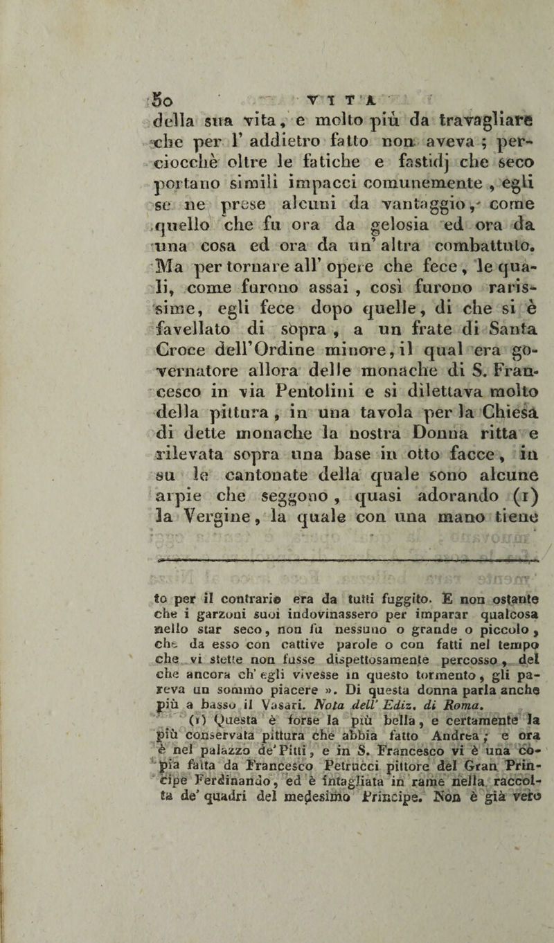della sua vita, e molto più da travagliare che per 1’ addietro fatto non aveva ; per¬ ciocché oltre le fatiche e fastidj che seco portano simili impacci comunemente , egli se ne prese alcuni da vantaggio,' come .quello che fu ora da gelosia ed ora da una cosa ed ora da un’ altra combattuto. Ma per tornare all’ opere che fece , le qua¬ li, come furono assai , così furono raris¬ sime, egli fece dopo quelle, di che si è favellato di sopra , a un frate di Santa Croce dell’Ordine minore, il qual era go¬ vernatore allora delie monache di S. Fran¬ cesco in via Pentolini e si dilettava molto della pittura , in una tavola per la Chiesa di dette monache la nostra Donna ritta e rilevata sopra una base in otto facce, in su le cantonate della quale sono alcune arpie che seggono , quasi adorando (i) 3a Vergine, la quale con una mano tiene # ••'l . a * -• * » * , ' .i /. » ' *, - J t-v f o* ... , i«,WI , -..r i-»Mn.ra, .1, ■■ ■ ,U «o per il contrari© era da tutti fuggito. E non ostante che i garzoni suoi indovinassero per imparar qualcosa nello star seco, non fu nessuno o grande o piccolo, che da esso con cattive parole o con fatti nel tempo che vi stette non fusse dispettosamente percosso, del che ancora eh’ egli vivesse in questo tormento, gli pa¬ reva un sommo piacere ». Di questa donna parla anche più a basso il Vasari. Nola dell’ Ediz. di Roma. (i) Questa è forse la più bella, e certamente la più conservata pittura che abbia fatto Andrea ; e ora è nel palazzo de*Pitti, e in S. Francesco vi è una co¬ pia faita da Francesco Petrucci pittore del Gran Prin¬ cipe Ferdinando , éd è intagliata in rame nella raccol¬ ta de5 quadri del medesimo Principe. Non è già vero