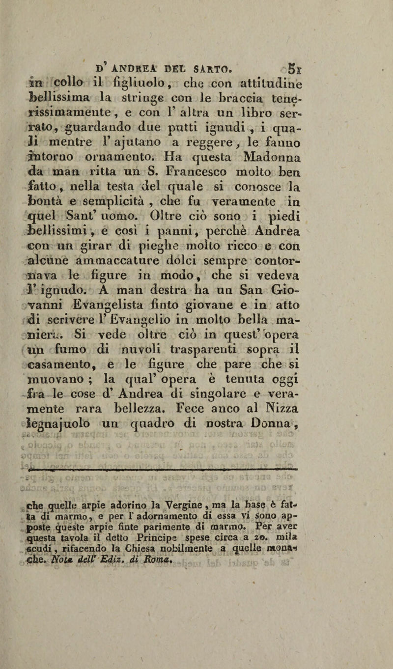 in colio il figliuolo, che con attitudine bellissima la stringe con le braccia tene¬ rissimamente, e con l’altra un libro ser¬ rato, guardando due putti ignudi, i qua¬ li mentre 1’ ajutano a reggere, le fanno intorno ornamento. Ha questa Madonna da man ritta un S. Francesco molto ben fatto, nella testa del quale si conosce la bontà e semplicità , che fu veramente in quel Sant’ uomo. Oltre ciò sono i piedi bellissimi, e eosì i panni, perchè Andrea con un girar di pieghe molto ricco e con alcune ammaccature dolci sempre contor¬ nava le figure in modo, che si vedeva F ignudo. A man destra ha un San Gio¬ vanni Evangelista finto giovane e in atto di scrivere 1’ Evangelio in molto bella ma¬ niera. Si vede oltre ciò in quest’ opera un fumo di nuvoli trasparenti sopra il casamento, e le figure che pare che si muovano ; la qual’ opera è tenuta oggi fra le cose d’ Andrea di singolare e vera¬ mente rara bellezza. Fece anco al Nizza legna judo un quadro di nostra Donna, &gt;- t/ v * ' • . é- ' . • J •' j. . , i „ - - . . - che quelle arpie adorino la Vergine, ma la base è fat¬ ta di marmo, e per 1’ adornamento di essa vi sono ap¬ poste queste arpie finte parimente di marmo. Per aver questa tavola il detto Principe spese circa a 20. mila scudi, rifacendo la Chiesa nobilmente a quelle mona-s