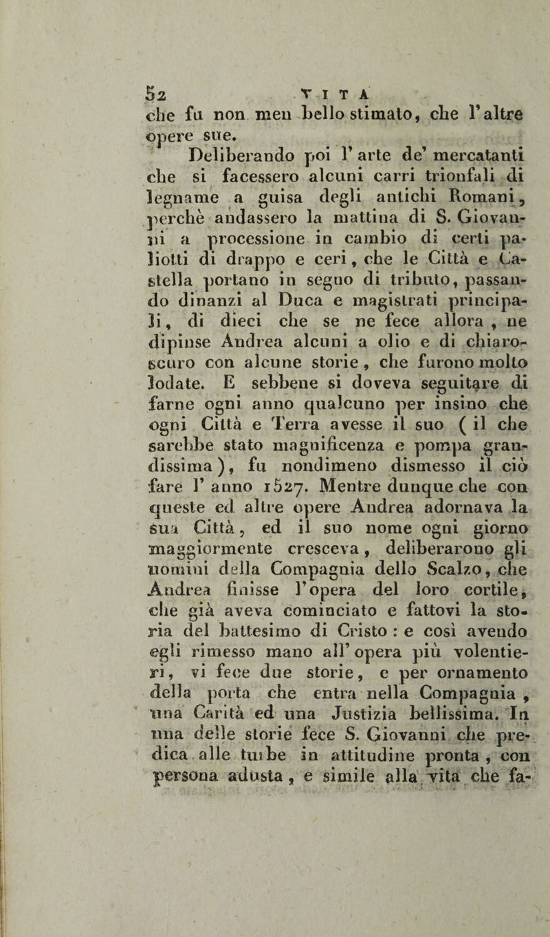 che fu non ni eri bello stimalo, che T altre opere sue. Deliberando poi 1’ arte de’ mercatanti che si facessero alcuni carri trionfali di legname a guisa degli antichi Romani, perchè andassero la mattina di S. Giovan¬ ni a processione in cambio di certi pa* liotti di drappo e ceri, che le Città e Ca¬ stella portano in segno di tributo, passan¬ do dinanzi al Duca e magistrati principa¬ li, di dieci che se ne fece allora , ne dipinse Andrea alcuni a olio e di chiaro¬ scuro con alcune storie , che furono molto lodate. E sebbene si doveva seguitare di farne ogni anno qualcuno per insino che ogni Città e Terra avesse il suo (il che sarebbe stato magnificenza e pompa gran¬ dissima), fu nondimeno dismesso il ciò fare Tanno 1527. Mentre dunque che con queste ed altre opere Andrea adornava la sua Città, ed il suo nome ogni giorno maggiormente cresceva, deliberarono gli uomini della Compagnia dello Scalzo, che Andrea finisse Topera del loro cortile, che già aveva cominciato e fattovi la sto¬ ria del battesimo di Cristo : e così avendo egli rimesso mano all’ opera più volentie¬ ri, vi fece due storie, e per ornamento della porta che entra nella Compagnia , una Carità ed una Justizia bellissima. In una delle storie fece S. Giovanni che pre¬ dica alle tuibe in attitudine pronta, con persona adusta, e simile alla vita che fa-