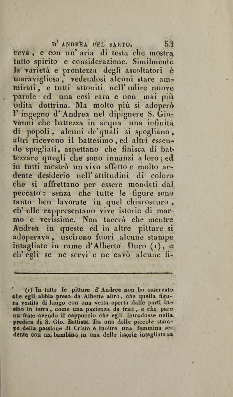 I)’ ANDREA del sarto. 53 Ceva , e con un’ aria di testa che mostra tutto spirito e considerazione. Similmente la varietà e prontezza degli ascoltatori è maravigliosa , vedendosi alcuni stare am¬ mirati , e tutti attoniti nell’ udire nuove , parole ed una così rara e non mai più udita dottrina. Ma molto più si adoperò ì’ ingegno d’ Andrea nel dipignere S. Gio¬ vanni che battezza in acqua una infinità di popoli, alcuni de’quali si spogliano, altri ricevono il battesimo, ed altri essen¬ do spogliati, aspettano che finisca di bat¬ tezzare quegli che sono innanzi a loro ; ed in tutti mostrò un vivo affetto e molto ar¬ dente desiderio nell’attitudini di coloro che si affrettano per essere mondati dal peccato : senza che tutte le figure sono tanto ben lavorate in quel chiaroscuro , eh’ elle rappresentano vive istorie di mar¬ mo e verissime. Non tacerò che mentre Andrea in queste ed in altre pitture si adoperava, uscirono fuori alcune stampe intagliate iu rame d’Alberto Duro (i), e eh* egli se ne servì e ne cavò alcune li¬ ti) In tutte le pitture d’ Andrea non ho osservato che egli abbia preso da Alberto altro, che quella figu¬ ra vestita di lungo con una vesta aperta dalle parti in- sino in terra, come una pazienza da frati, e che pare un frate avendo il cappuccio che egli introdusse nella predica di S. Gio. Battista. Da una delle piccole stam¬ pe della passione di Cristo è inoltre una femmina se¬ dente con un/bambino in una delle isterie intagliate in c