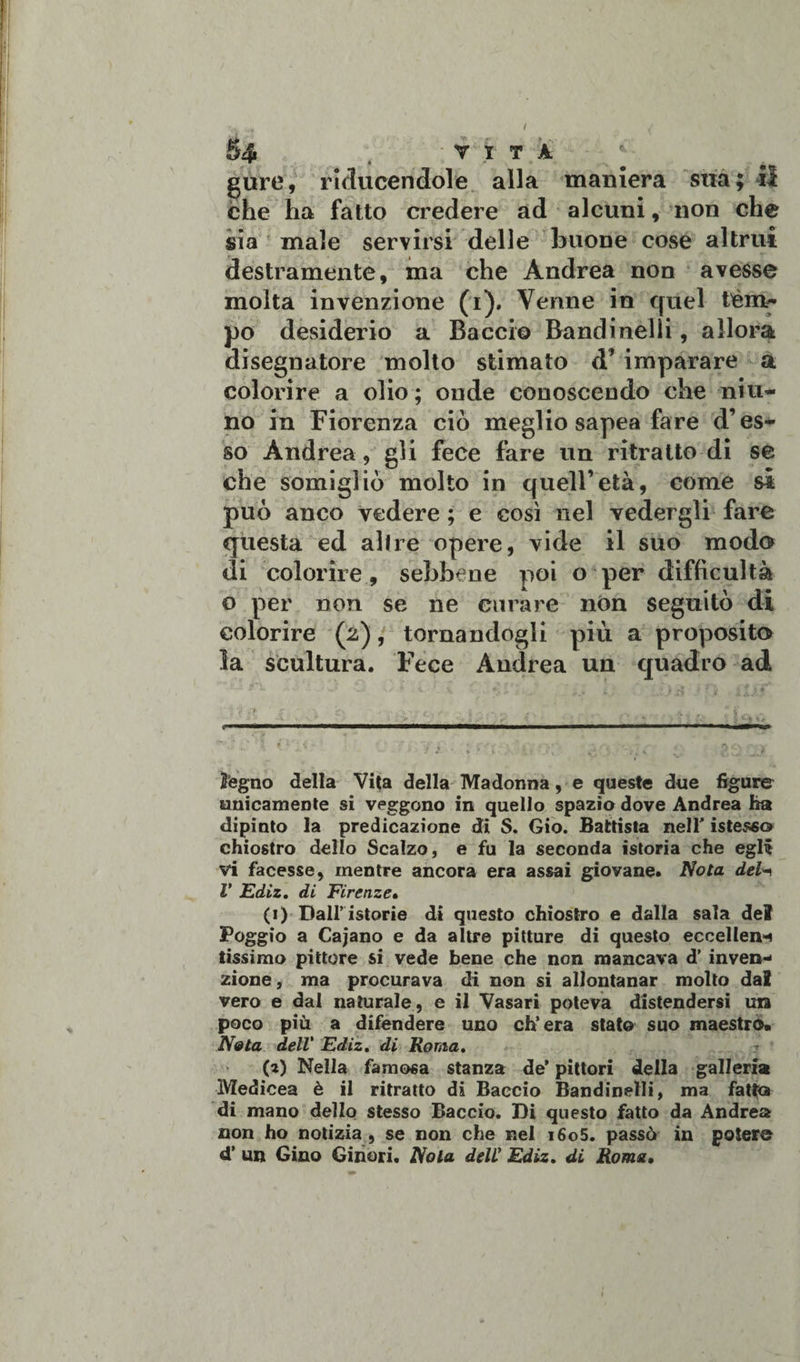 5 4 , VITA gure, ricucendole alla maniera sua; il che ha fatto credere ad alcuni, non che sia male servirsi delle buone cose altrui destramente, ma che Andrea non avesse molta invenzione (i). Venne in quel tèm¬ po desiderio a Baccio Bandi nel li, allora disegnatore molto stimato &lt;T imparare a colorire a olio; onde conoscendo che niu- no in Fiorenza ciò meglio sapea fare d’es¬ so Andrea, gli fece fare un ritratto di se che somigliò molto in quell’età, come si può anco vedere ; e così nel vedergli fare questa ed altre opere, vide il suo modo di colorire, sebbene poi o per difficultà o per non se ne curare non seguitò di colorire (2), tornandogli più a proposito la scultura. Fece Andrea un quadro ad legno della Vita della Madonna, e queste due figure unicamente si veggono in quello spazio dove Andrea ha dipinto la predicazione di S. Gio. Battista nell' istess© chiostro dello Scalzo, e fu la seconda istoria che egli vi facesse, mentre ancora era assai giovane. Nota del^ V Ediz. dì Firenze• (1) Dall’istorie di questo chiostro e dalla sala del Poggio a Cajano e da altre pitture di questo ecceller tissimo pittore si vede bene che non mancava d’ inven¬ zione , ma procurava di non si allontanar molto dal vero e dal naturale, e il Vasari poteva distendersi un poco più a difendere uno ch’era stato suo maestro* Nata dell' Ediz. di Roma, (a) Nella famosa stanza de’ pittori della galleria Medicea è il ritratto di Baccio Bandinetli, ma fatto di mano dello stesso Baccio. Di questo fatto da Andrea non ho notizia, se non che nel i6o5. passò in potere d’ un Gino Ginori. Nola dell Ediz. di Roma•