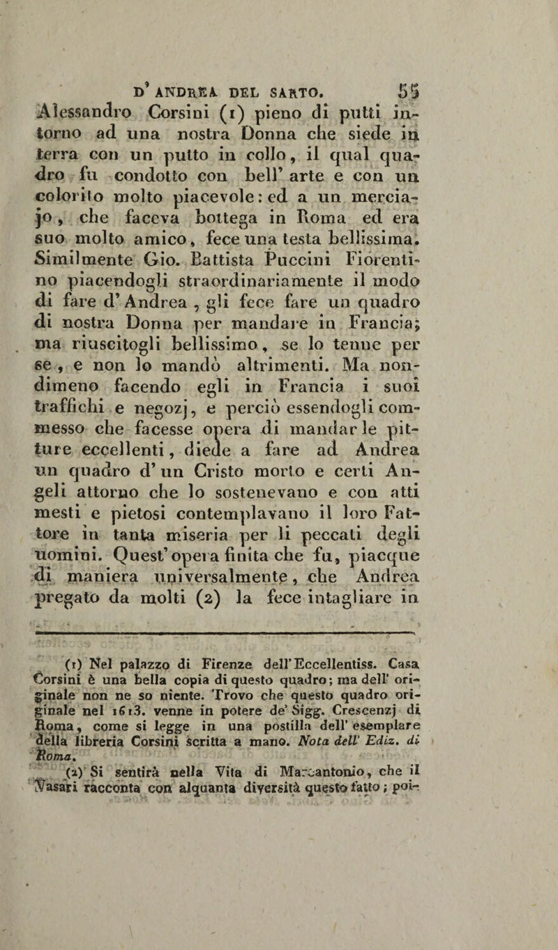 Alessandro Corsini (i) pieno di putti in¬ torno ad una nostra Donna che siede in • i ■ ., c terra con un putto in collo, il qual qua¬ dro fu condotto con bell’ arte e con un colorilo molto piacevole: ed a un merci a- jo, che faceva bottega in Roma ed era suo molto amico, fece una testa bellissima. Similmente Gio. Battista Puccini Fiorenti¬ no piacendogli straordinariamente il modo di fare d’ Andrea , gli fece fare un quadro di nostra Donna per mandale in Francia; ma riuscitogli bellissimo, se lo tenue per se , e non lo mandò altrimenti. Ma non¬ dimeno facendo egli in Francia i suoi traffichi e negozj, e perciò essendogli com¬ messo che facesse opera di mandarle pit¬ ture eccellenti, diede a fare ad Andrea un quadro d’ un Cristo morto e certi An¬ geli attorno che lo sostenevano e con atti mesti e pietosi contemplavano il loro Fat¬ tore in tanta miseria per li peccati degli uomini. Quest’opera finita che fu, piacque di maniera universalmente, che Andrea pregato da molti (2) la fece intagliare in (r) Nel palazzo di Firenze dell’Eccellentiss. Casa Corsini è una bella copia di questo quadro; ma dell’ ori¬ ginale non ne so niente. Trovo che questo quadro ori¬ ginale nel i(*i3. venne in potere de’ Sigg. Crescenzj di Roma, come si legge in una postilla dell’esemplare della libreria Corsini scritta a mano. Nota dell’ Edlz. di Roma, (a) Si sentirà nella Vita di Marcantonio, che il Casari racconta con alquanta diversità questo fatto ; poir