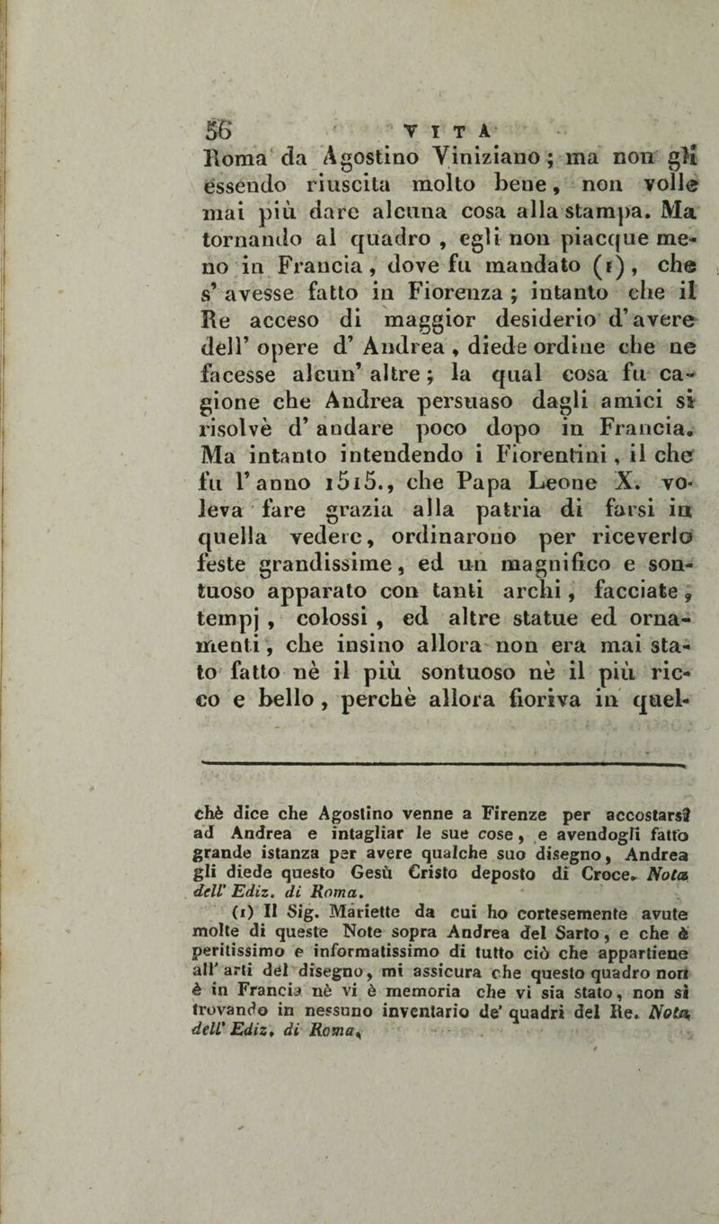 Róma da Agostino Yiniziano ; ma non gli essendo riuscita molto bene, non volle mai più dare alcuna cosa alla stampa. Ma tornando al quadro , egli non piacque me¬ no in Francia, dove fu mandato (i) , che s’ avesse fatto in Fiorenza ; intanto che il Re acceso di maggior desiderio d’avere dell’ opere d’ Andrea , diede ordine che ne facesse alcun’ altre ; la qual cosa fu ca¬ gione che Andrea persuaso dagli amici si risolvè d’ andare poco dopo in Francia. Ma intanto intendendo i Fiorentini, il che fu l’anno i5i5., che Papa Leone X. vo* leva fare grazia alla patria di farsi in quella vedete, ordinarono per riceverlo feste grandissime, ed un magnifico e son¬ tuoso apparato con tanti archi, facciate 9 tempj , colossi , ed altre statue ed orna¬ menti , che insino allora non era mai sta¬ to fatto nè il più sontuoso nè il più ric¬ co e bello , perchè allora fioriva in quel- chè dice che Agostino venne a Firenze per accostarsi ad Andrea e intagliar le sue cose, e avendogli fatto grande istanza per avere qualche suo disegno, Andrea gli diede questo Gesù Cristo deposto di Croce. Nota dell' Ediz. di Roma. (i) Il Sig. Manette da cui ho cortesemente avute molte di queste Note sopra Andrea del Sarto, e che è peritissimo e informatissimo di tutto ciò che appartiene aliarti del disegno, mi assicura che questo quadro nott è in Francia nè vi è memoria che vi sia stato, non si trovando in nessuno inventario de’ quadri del Re. Nola dell' Ediz* di Roma,