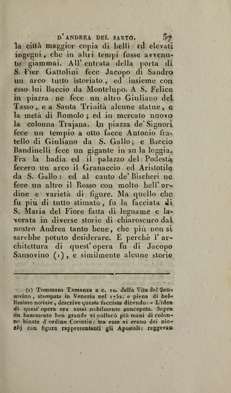 la città maggior copia dì belli ed elevati ingegni, che in alni tempi fosse avvenu¬ to giammai. All5 entrata della porta di S. Pier Gattolini fece Jacopo di Sandro un arco tutto istoriato , ed insieme con esso lui Baccio da Montelupo. A S. Felice in piazza ne fece un altro Giuliano del Tasso, e a Santa Trinità alcune statue, e la metà di Romolo ; ed in mercato nuovo la colonna Trajana. In piazza de'Signori fece un tempio a otto facce Antonio fra¬ tello di Giuliano da S. Gallo; e Baccio Bandinelli fece un gigante in su la loggia. Fra la badia ed il palazzo del Podestà fecero un arco il Granaccio ed Aristotile da S. Gallo : ed al canto de’ Bischeri ne fece un altro il Fiosso con molto bell’ or-* dine e varietà di figure. Ma quello che fu più di tutto stimato , fu la facciata di S. Maria dei Fiore fatta di legname e la- vorata in diverse storie di chiaroscuro dal nostro Andrea tanto bene, che più non si sarebbe potuto desiderare. E perchè 1’ ar¬ chitettura di quest’opera fu di Jacopo Sansovino (i) , e similmente alcune storie (i) Tommaso Tamanza a c. io. della Vita del $an-i sovino, stampata in Venezia nel 1752. e piena di beta lissime notizie , descrive questa facciata dicendo;» L’idea di quest’ opera era assai nobilmente conceputa. Sopra un basamento ben grande vi collocò più mani di colon¬ na binate d’ordine Corintio: tra esse vi erano dei nie- ehj con figure rappresentanti gli Apostoli; reggeva»