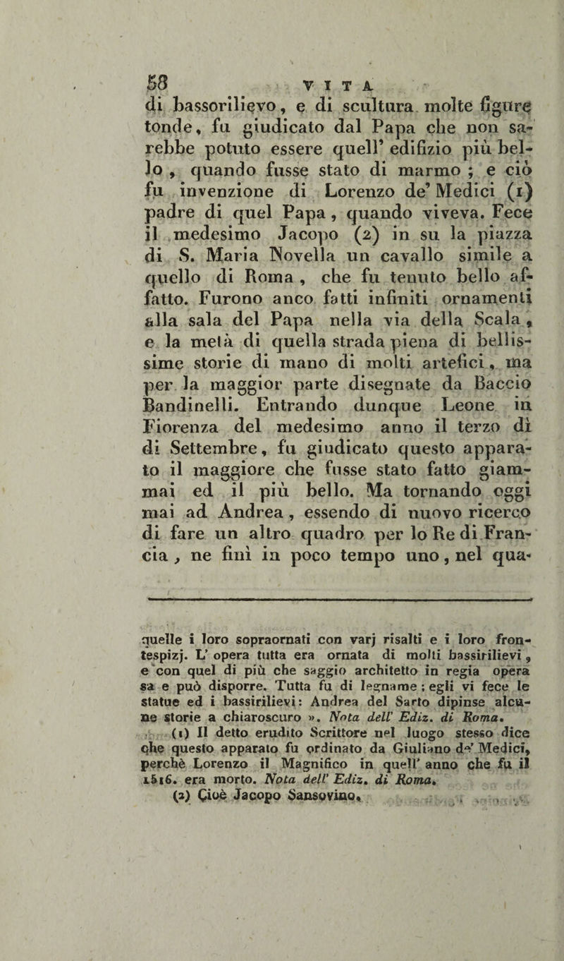 di bassorilievo, e di scultura molte figure tonde, fu giudicato dal Papa che non sa¬ rebbe potuto essere quell’ edifizio più bel¬ lo , quando fusse stato di marmo ; e ciò fu invenzione di Lorenzo de’ Medici (i) padre di quel Papa, quando viveva. Fece il medesimo Jacopo (2) in su la piazza di S. Maria INovella un cavallo simile a quello di Roma , che fu tenuto bello af¬ fatto. Furono anco fatti infiniti ornamenti alla sala del Papa nella via della Scala , e la metà di quella strada piena di bellis¬ sime storie di mano di molti artefici, ma per la maggior parte disegnate da Baccio Bandinella Entrando dunque Leone in Fiorenza del medesimo anno il terzo dì di Settembre, fu giudicato questo appara¬ to il maggiore che fusse stato fatto giam¬ mai ed il più bello. Ma tornando oggi mai ad Andrea , essendo di nuovo ricerco di fare un altro quadro per lo Re di Fran¬ cia , ne finì in poco tempo uno, nel qua- i ' ' - —— - -.— ■ ■■ --■ ----■* quelle i loro sopraornati con varj risalti e i loro fron- tespizj. L’ opera tutta era ornata di molti bassirilievi , e con quel di più che saggio architetto in regia opera sa e può disporre. Tutta fu di legname ; egli vi fece le statue ed i bassirilievi: Andrea del Sarto dipinse alcu¬ ne storie a chiaroscuro ». Nota dell' Ediz. di Roma. (1) Il detto erudito Scrittore nel luogo stesso dice qhe questo apparato fu ordinato da Giuliano de’ Medici, perchè Lorenzo il Magnifico in quell' anno che fu il i5i6. era morto. Nota dell' Ediz. di Roma• (2) Cioè Jacopo Sansovino, ....