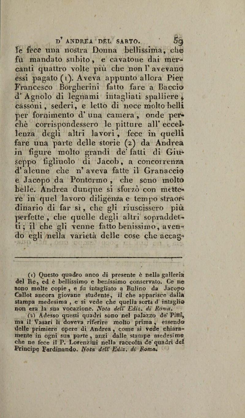 le fece una nostra Donna bellissima, che fu mandato subito , e cavatone dai mer¬ canti quattro volte più che non F avevano essi pagato (i). Aveva appunto allora Pier Francesco Borgherini fatto fare a Baccio d’ Àgnolo di legnami intagliati spalliere * cassoni, sederi, e letto di noce molto belli per fornimento cF una camera , onde per» che corrispondessero le pittine all eccel» lenza degli altri lavori , fece in quelli fare una parte delle storie (2) da Andrea in figure molto grandi de’ fatti di Giu* seppo figliuolo di Jacob, a concorrenza cF alcune che n’ aveva fatte il Granaccio e Jacopo da Pontormo , che sono molto belle. Andrea dunque si sforzo con mette-* re in quel lavoro diligenza e tempo straor- dinario di far sì, che gli riuscissero più perfette , che quelle degli altri sopraddet¬ ti ; il che gli venne fatto benissimo, aven¬ do egli nella varietà delle cose che accag- (c) Questo quadro anco di presente è nella galleria del Re, ed è bellissimo e benissimo conservato. Ce ne sono molte copie , e fu intagliato a Bulino da Jacopo Callot ancora giovane studente, il che apparisce dalla stampa medesima , e sì vede che quella sorta d’ intaglio non era la sua vocazione. Nota dell’ Ediz. di Roma. (2) Adesso questi quadri sono nel palazzo de’ Pitti, ma il Vasari li doveva riferire molto prima , essendo delle primiere opere di Andrea , come si vede chiara¬ mente in ogni sua parte , anzi dalle stampe medesime che ne fece il P. Lorenzini nella raccolta de’quadri del Principe Ferdinando. Nota dell' Ediz» di Roma»