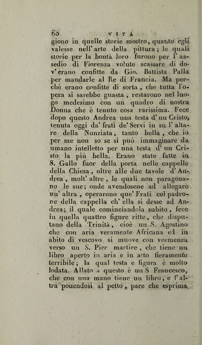 giono in quelle storie mostro, quanto egli valesse nell’arte della pittura; le quali storie per la bontà loro furono per 1’ as¬ sedio di Fiorenza volute scassare di do- v’erano confitte da Gio. Battista Palla per mandarle al Pie di Francia. Ma per¬ chè erano confitte di sorta , che tutta Pom¬ perà si sarebbe guasta , restarono nel luo¬ go medesimo con un quadro di nostra Donna che è tenuto cosa rarissima. Fece dopo questo Andrea una testa d’un Cristo, tenuta oggi da’ frati de’ Servi in su F aita¬ re della Nunziata, tanto bella, che io per me non so se si può immaginare da umano intelletto per una testa d’ un Cri¬ sto la più bella. Erano state fatte in S. Gallo fuor della porta nelle cappelle della Chiesa , oltre alle due tavole d’ An¬ drea , moli’ altre , le quali non paragona¬ no le sue; onde avendosene ad allogare un’ altra , operarono que’ Frali col padro¬ ne della cappella eh’ ella si desse ad An¬ drea; il quale cominciandola subito , fece in quella quattro figure ritte, che dispu¬ tano della Trinità, cioè un S. Agostino che con aria veramente Africana ed in abito di vescovo si muove con veemenza verso un S. Pier martire , che tiene un libro aperto in aria e in atto fieramente terribile; la qual testa e figura è molto lodata. Allato a questo è un S Francesco, che con una mano tiene un libro, e l’al¬ tra ponendosi al petto , pare che esprima