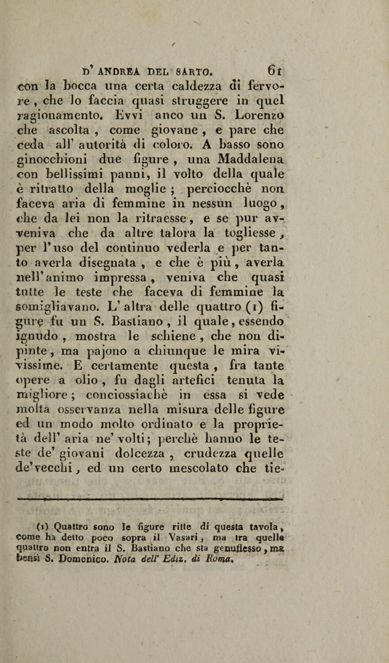 con la bocca una certa caldezza di fervo¬ re , che lo faccia quasi struggere in quel ragionamento. Evvi anco un S. Lorenzo che ascolta , come giovane , e pare che ceda all’ autorità di coloro. A basso sono ginocchioni due figure , una Maddalena con bellissimi panni, il volto della quale è ritratto della moglie ; perciocché non faceva aria di femmine in nessun luogo, che da lei non la ritraesse, e se pur av¬ veniva che da altre talora la togliesse , per l’uso del continuo vederla e per tan¬ to averla disegnata , e che è più , averla nell’animo impressa , veniva che quasi tutte le teste che faceva di femmine la somigliavano. L’altra delle quattro (i) fi¬ gure fu un S. Bastiano , il quale, essendo ignudo , mostra le schiene , che non di¬ pinte, ma pajono a chiunque le mira vi¬ vissime. E certamente questa , fra tante opere a olio , fu dagli artefici tenuta la migliore ; conciossiachè in essa si vede molta osservanza nella misura delle figure ed un modo molto ordinato e la proprie¬ tà dell’aria ne’volti ; perchè hanno le te¬ ste de’ giovani dolcezza , crudezza quelle de’vecchi, ed un certo mescolato che tie- (i) Quattro sono le figure ritte di questa tavola, Come ha detto poco sopra il Vasari, ma tra quelle quattro non entra il S. Bastiano che sta genuflesso, ms bensì S. Domenico. Nota dell' Edu, di Eoma.
