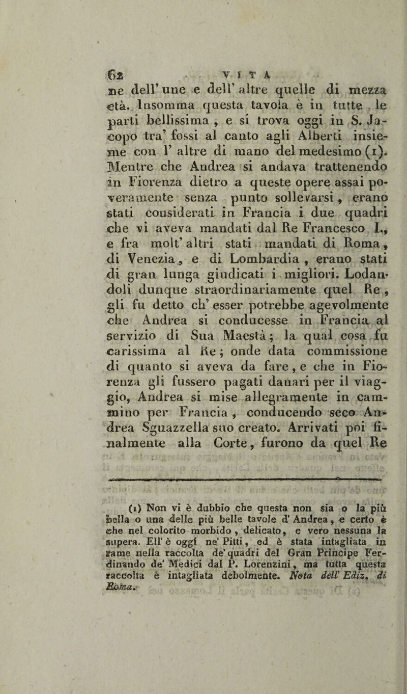 C&gt;2 . - V I T À me dell’ une e dell’altre quelle di mezza età. lasomma questa tavola è in tutte le parti bellissima , e si trova oggi in S. Ja¬ copo tra’ fossi al canto agli Alberti insie¬ me con 1’ altre di mano del medesimo (i). Mentre che Andrea si andava trattenendo in Fiorenza dietro a queste opere assai po¬ veramente senza punto sollevarsi , erano stati considerati in Francia i due quadri che vi aveva mandati dal Re Francesco L, e fra molt’ altri stati mandati di Roma, di Venezia, e di Lombardia, erano stati di gran lunga giudicati i migliori. Lodan¬ doli dunque straordinariamente quel Re , gli fu detto eh’ esser potrebbe agevolmente che Andrea si conducesse in Francia ai servizio di Sua Maestà ; la qual cosa fu carissima al He ; onde data commissione di quanto si aveva da fare , e che in Fio¬ renza gli fussero pagati danari per il viag¬ gio, Andrea si mise allegramente in cam¬ mino per Francia, conducendo seco An¬ drea Sguazzella suo creato. Arrivati poi fi¬ lialmente alla Corte, furono da quel Re ■ v.-jpjfr. ■ &gt;• . - r-4-f • . .. '• ... ; ; (i) Non vi è dubbio che questa non sia o la più Ssella o una delle più belle tavole d’ Andrea, e certo è che nel colorito morbido, delicato, e vero nessuna la supera. EU’ è oggi ne’ Pitti, ed è stata intagliata in sanie nella raccolta de’quadri del Gran Principe Fer¬ dinando de’ Mèdici dai P. Lorenzini, ma tutta questa raccolta è intagliata debolmente. Nota dell’ Ediz. di Mima,