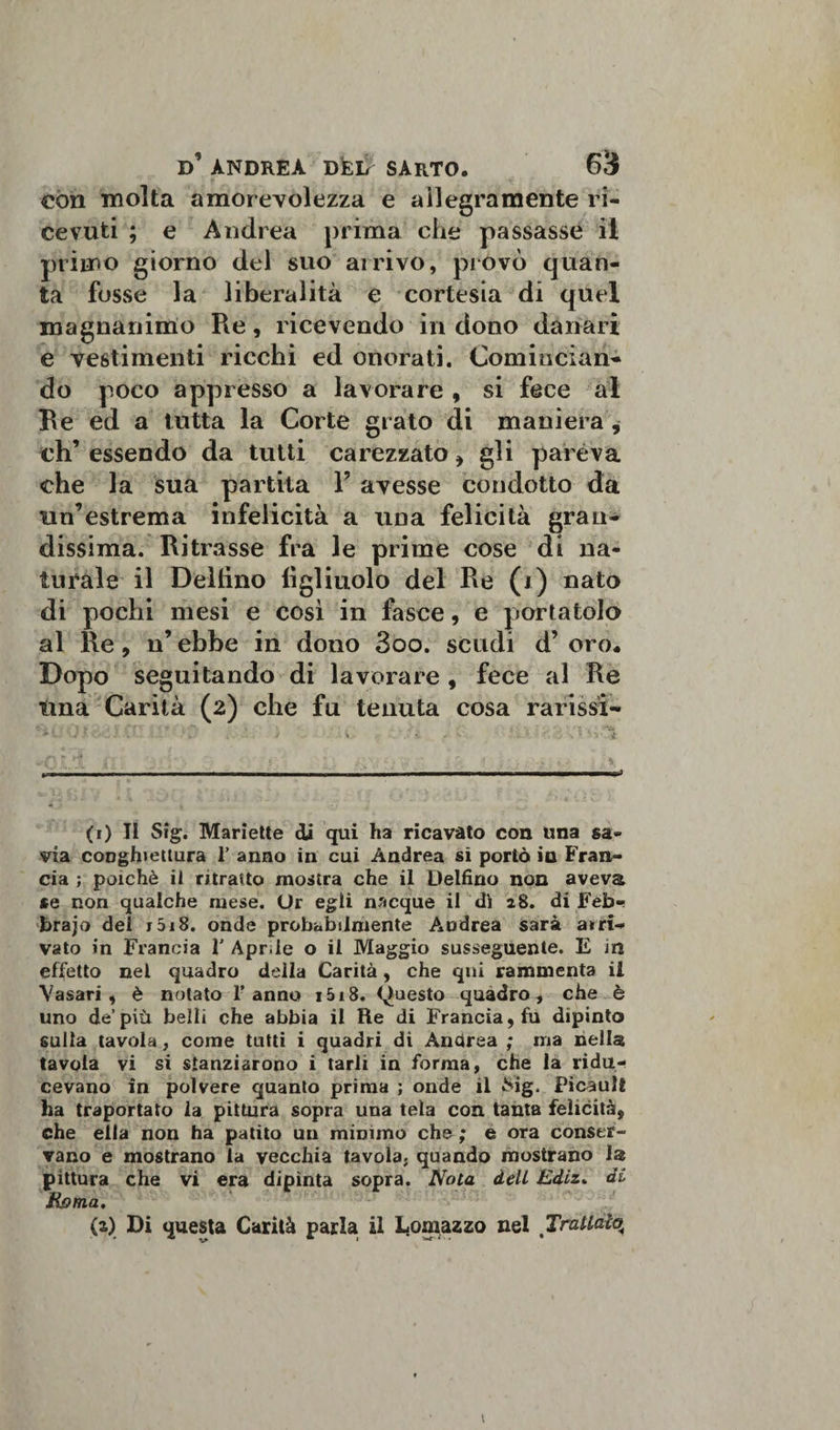 con molta amorevolezza e allegramente ri¬ cevuti ; e Andrea prima che passasse il primo giorno del suo ai rivo, pi ovo quan¬ ta fosse la liberalità e cortesia di quel magnanimo Re, ricevendo in dono danari e vestimenti ricchi ed onorati. Comincian¬ do poco appresso a lavorare , si fece al Re ed a tutta la Corte grato di maniera , eh’ essendo da tutti carezzato , gli pareva che la sua partila F avesse condotto da un’estrema infelicità a una felicità gran¬ dissima. Ritrasse fra le prime cose di na¬ turale il Deltino figliuolo del Re (i) nato di pochi mesi e così in fasce, e portatolo al Re, n’ ebbe in dono 3oo. scudi d’ oro. Dopo seguitando di lavorare, fece al Re una Carità (2) che fu tenuta cosa rarissi- (1) II Sig. Mariette di qui ha ricavato con una sa- via conghiettura 1’ anno in cui Andrea si portò io Fran¬ cia ; poiché il ritratto mostra che il Delfino non aveva se non qualche mese. Or egli nacque il di 28. di Feb«! brajo dei j5i8. onde probabilmente Andrea sarà arri¬ vato in Francia Y Aprile o il Maggio susseguente. E in effetto nel quadro della Carità, che qui rammenta il Vasari, è notato l’anno i5i8. Questo quadro, che è uno de’più belli che abbia il Re di Francia, fu dipinto sulla tavola, come tutti i quadri di Andrea ; ma nella tavola vi si stanziarono i tarli in forma, che la ridu¬ cevano in polvere quanto prima ; onde il &amp;ig. FicaulÉ ha traportato la pittura sopra una tela con tanta felicità, che ella non ha patito un mimmo che ; e ora conser¬ vano e mostrano la vecchia tavola, quando mostrano 1® pittura che vi era dipìnta sopra. Nota dell Ediz. di Roma. (z) Di questa Carità parla il Lomazzo nel Trattato^