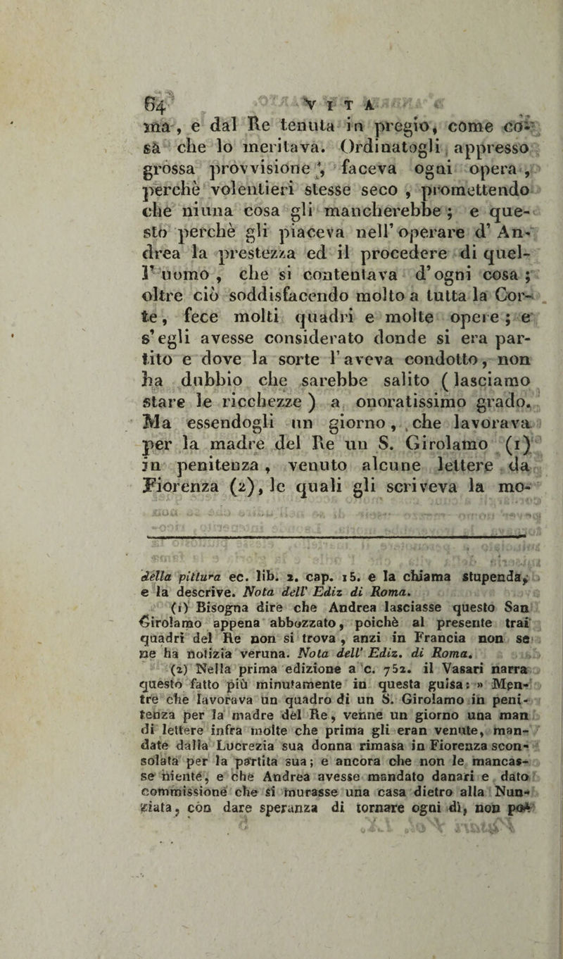 ma, e dal Re tenuta in pregio, come co¬ sa che lo meritava. Ordinatogli appresso grossa provvisione, faceva ogni opera , perchè volentieri stesse seco , promettendo che ninna cosa gli mancherebbe ; e que¬ sto perchè gli piaceva nell’operare d’An¬ drea la prestezza ed il procedere di quel- r uomo , che si contentava d’ogni cosa ; oltre ciò soddisfacendo molto a tuttala Cor¬ te, fece molti quadri e molte opere; e s’egli avesse considerato donde si era par¬ tito e dove la sorte l’aveva condotto, non ha dubbio che sarebbe salito ( lasciamo stare le ricchezze ) a onoratissimo grado. Ma essendogli un giorno, t che lavorava per la madre del Re un S. Girolamo (i) in penitenza , venuto alcune lettere da Fiorenza (z),lc quali gli scriveva la mo « ■ — ■» — ■■ ■■ ——■■■■■— —«■— ■■■—■ ■■ ■■■—■ iwmntn della pittura ec. lib. 2. cap. i5. e la chiama stupenda,; e la descrive. Nota dell' Ediz di Roma. (r) Bisogna dire che Andrea lasciasse questo San Girolamo appena abbozzato, poiché al presente trai quadri del Re non si trova , anzi in Francia non se ne ha notizia veruna. Nola dell’ Ediz. di Roma. (i) Nella prima edizione a c. 752. il Vasari narra questo fatto più minutamente in questa guisa: » Men¬ tre che lavorava un quadro dì un S. Girolamo in peni¬ tenza per la madre del Re, venne un giorno una man di lettere infra molte che prima gli eran venute, man¬ date dalia Lucrezia sua donna rimasa in Fiorenza scon¬ solata per la partita sua; e ancora che non le mancas¬ se niente, e che Andrea avesse mandato danari e dato commissione che si murasse una casa dietro alla Nun¬ ziata ? con dare speranza di tornare ogni dì, non pò*