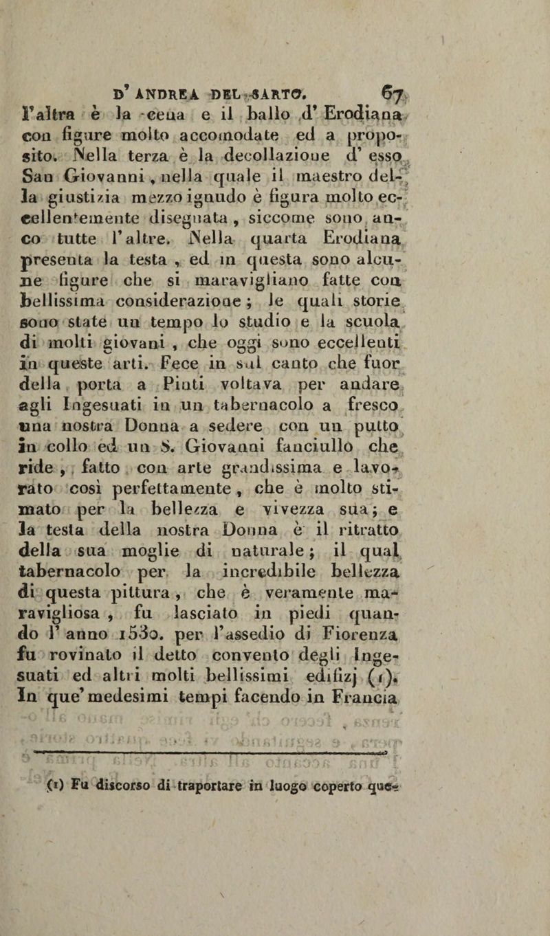 F altra è la -cena e il ballo d’ Erodiana con figure molto accomodate ed a propo¬ sito. Nella terza è la decollazione d’ esso *v * •• - - ' 4 ■: t Sao Giovanni, nella quale il maestro del¬ la giustizia mezzo ignudo è figura molto ec¬ cellentemente disegnata , siccome sono an¬ co tutte l’altre. Nella quarta Erodiana presenta la testa , ed in questa sono alcu¬ ne figure che si maravigliano fatte eoa bellissima considerazione ; le quali storie sono state un tempo lo studio e la scuoia di molti giovani , che oggi sono eccellenti in queste arti. Fece in sai canto che fuor della porta a Pinti voltava per andare agli Ingesuati in un tabernacolo a fresco una nostra Donua a sedere con un putto in collo ed un $. Giovanni fanciullo che ride , fatto con arte grandissima e lavo* rato cosi perfettamente , che è molto sti¬ mato per la bellezza e vivezza sua; e la testa della nostra Donna è il ritratto della sua moglie di naturale ; il qual tabernacolo per la incredibile bellezza di questa pittura, che è veramente ma- ravigliosa , fu lascialo in piedi quan¬ do V anno i53o. per l’assedio di Fiorenza fu rovinato il detto convento degli Inge* suati ed altri molti bellissimi edifizj (r)« In que’medesimi tempi facendo in Francia 'i ? :ì .r i h 0) Fu discorso di traportare in luogo coperto que-