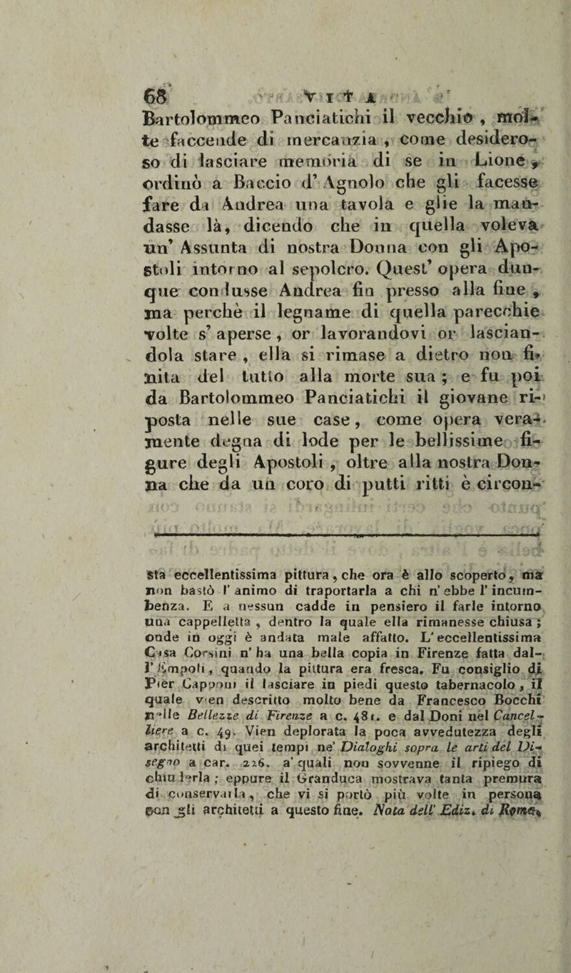 Bartolommeo Panciatichi il vecchio , mol¬ te faccende di mercanzia , come desidero¬ so di lasciare memòria di se in Lione , ordinò a Baccio d’ Agnolo che gli facesse fare da Andrea una tavola e glie la man¬ dasse là, dicendo che in quella voleva un’ Assunta di nostra Donna con gli Apo¬ stoli intor no al sepolcro. Quest’ opera dun¬ que con ìusse Andrea fin presso alla fine 9 ma perchè il legname di quella parecchie volte s’ aperse , or lavorandovi or lascian¬ dola stare , ella si rimase a dietro non fin¬ alità del tutto alla morte sua ; e fu poi da Bartolommeo Panciatichi il giovane ri-* posta nelle sue case, come opera vera-c mente degna di lode per le bellissime fi¬ gure degli Apostoli, oltre alla nostra Don¬ na che da un coro di putti ritti è circon- ; t . -:T . *•. », ( ; r * .. . A A -rf {-.4, --L* s 7.* n.; &gt; A .. ■ «.-&gt; y ‘ ’ u JvP sta eccellentissima pittura, che ora è allo scoperto, ma non bastò l’animo di traportarla a chi n ebbe V incum- benza. E a nessun cadde in pensiero il farle intorno una cappelletta , dentro la quale ella rimanesse chiusa ; onde in oggi è andata male affatto. 1/eccellentissima Casa Corsini n’ ha una bella copia in Firenze fatta dal- rdimpob , quando la pittura era fresca. Fu consiglio di Pier Capponi il lasciare in piedi questo tabernacolo, il quale v en descritto molto bene da Francesco Bocchi lidie Bellezze di Firenze a c. 481. e dal Doni nel Cancel¬ liere a c. 49, Vien deplorata la poca avvedutezza degli architetti di quei tempi ne’ Dialoghi sopra le arti del Di¬ segno a car. 226. a’ quali non sovvenne il ripiego di chiulerla; eppure il Granduca mostrava tanta premura &lt;d» conservai la , che vi si portò più volte in persona gKin J5I1 architetti a questo fine. Nota dell' Ediz. di Rvmeii 1 1