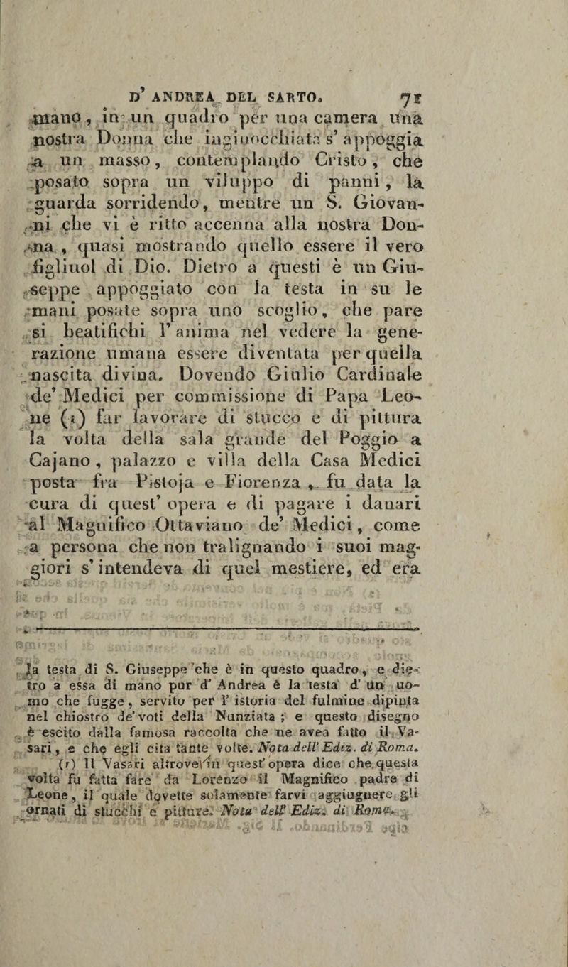 T)y ANDREA. DEL SARTO. 7 J Aliano, in; un quadro per una camera una nostra Donna che inginocchiata s’ appoggia &amp; un masso, contemplando Cristo, che posato sopra un viluppo di panni , la guarda sorridendo, mentre un S. Giovan- ,-ni che vi è ritto accenna alla nostra Don- ,ina , quasi mostrando quello essere il vero jfigliuol di Dio. Dietro a questi è un Giu¬ seppe appoggiato con la testa in su le mani posate sopra uno scoglio, che pare si beatifichi l’anima nel vedere la gene¬ razione umana essere diventata per quella nascita divina. Dovendo Giulio Cardinale de’ Medici per commissione di Papa Leo¬ ne (t) far lavorare di stucco e di pittura la volta della sala grande del Poggio a Cajano , palazzo e villa della Casa Medici posta fra Pisloja e Fiorenza , fu data la cura di quest’ opera e di pagare i danari al Magnifico Ottaviano de’ Medici, come a persona che non tralignando i suoi mag¬ giori s’intendeva di quel mestiere, ed era •’fc ' * £/■-’■ . , * » ... . „ r ^ - r • t- . », • . i. * .. • m &gt; M tHi1» ftlP. :n . •; . ’ '' * la testa di S. Giuseppe che è in questo quadro, e die¬ tro a essa di mano pur d’ Andrea è la testa d’ Un uo¬ mo che fugge, servito per V istoria del fulmine dipinta nel chiostro de’voti della Nunziata ; e questo disegno è escito dalla famosa raccolta che ne avea fatto il Va- sari, e che egli cita fante volte. Nota dell’ Ediz. di Roma» (r) Il Vasari altroveVm quest’opera dice che questa volta fu fatta fare da Lorenzo il Magnifico padre di leeone, il quale dovette solamente farvi aggiuguere gii ornati di stucchi e pittura. Nota dell’ Ediz. di Roma*