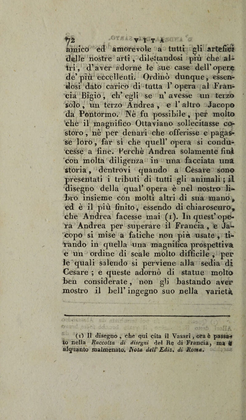 */2 V I T A ^ * amico ed amorevole a tutti fili artefici » ~£ delie nostre arti, dilettandosi più che al¬ tri, d’aver adorne le sue case dell’opere de’più eccellenti. Ordinò dunque, essen¬ dosi dato carico di tutta 1’ opera al Fran¬ cia Bigio, eh’ egli se n’ avesse un terzo solo, un terzo Andrea , e V altro Jacopo da Pontonaio. Nè fu possibile , per molto che il magnifico Ottaviano sollecitasse co¬ storo, nè per denari che offerisse e pagas¬ se loro, far sì che quell’ opera si condu¬ cesse a fine. Perchè Andrea solamente fini con molta diligenza in una facciata una storia, dentrovi quando a Cesare sono presentati i tributi di tutti gli animali ; il disegno della qual’ opera è nel nostro li¬ bro insieme con molti altri di sua mano , ed è il più finito, essendo di chiaroscuro, che Andrea facesse mai (i). In quest’ope¬ ra Andrea per superare il Francia, e Ja¬ copo si mise a fatiche non più usate , ti¬ rando in quella una magnifica prospettiva e un ordine di scale molto difficile , per le quali salendo si perviene alla sedia di Cesare ; e queste adornò di statue molto ben considerale, non gli bastando aver mostro il bell’ ingegno suo nella varietà *r&gt; %'• r ; Ar*! ■ • - r ... ^ T •&gt;??£ (O Il disegno, che qui cita il Vasari, ora è passa-* lo nella Raccolta di disegni del Re di Francia, ma U alquanto malmenato. Aola dell’ Ediz, di Roma,