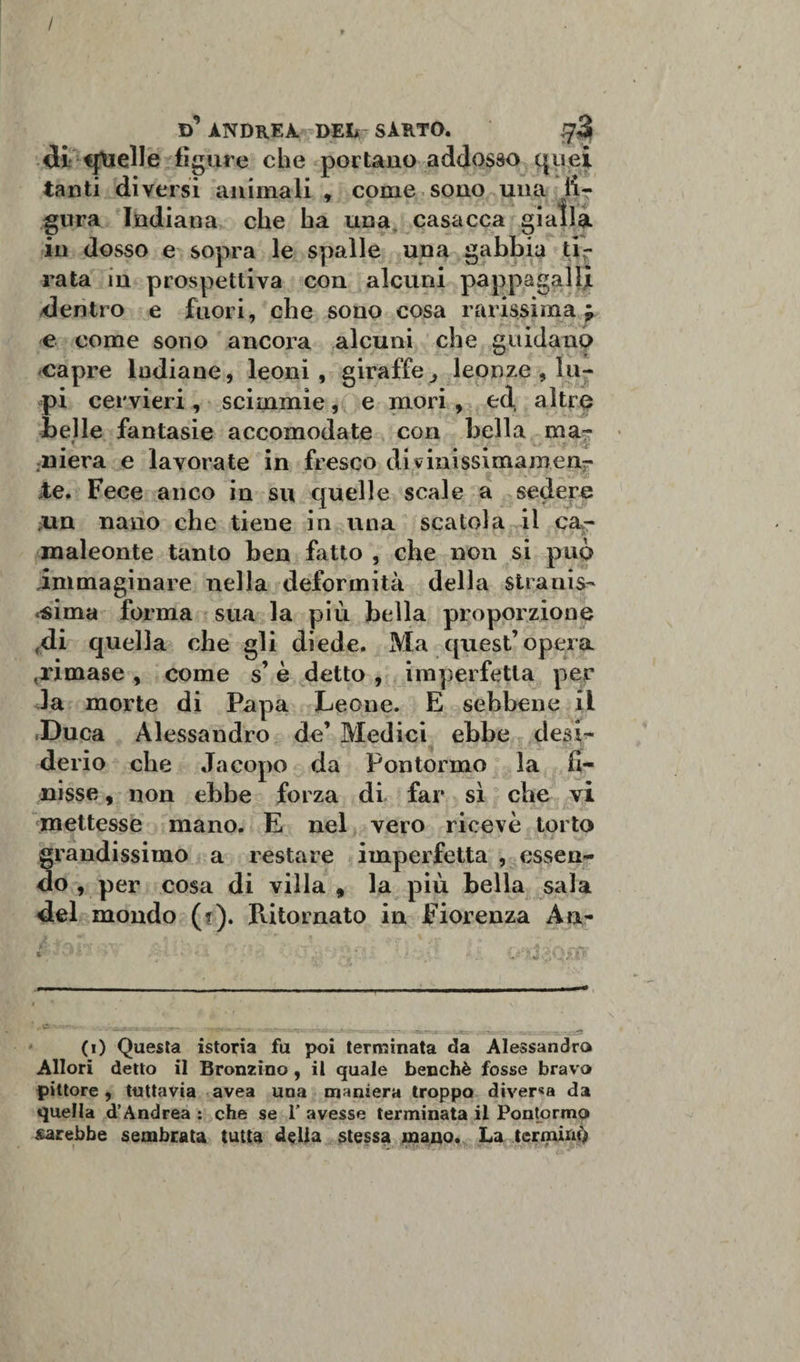 / d’ ANDREA DEI# SARTO. #3 di «fucile figure che portano addosso quei tanti diversi animali , come sono una fi¬ gura Indiana che ha una casacca giatla in dosso e sopra le spalle una gabbia ti¬ rata in prospettiva con alcuni pappagalli dentro e fuori, che sono cosa rarissima j e come sono ancora alcuni che guidano capre Indiane, leoni, giraffe leonze , lu¬ pi cervieri, scimmie, e mori , ed altre belle fantasie accomodate con bella ma¬ niera e lavorate in fresco divinissimamenr te. Fece anco in su quelle scale a sedere un nano che tiene in una scatola il ca¬ maleonte tanto ben fatto , che non si può immaginare nella deformità della stranis¬ sima forma sua la più bella proporzione «di quella che gli diede. Ma quest’opera .rimase , come s’ è detto , imperfetta per la morte di Papa Leone. E sebbene il Duca Alessandro de’ Medici ebbe desi¬ derio che Jacopo da Fon torme la fi¬ nisse , non ebbe forza di far sì che vi mettesse mano. E nel vero ricevè torto grandissimo a restare imperfetta , essen¬ do , per cosa di villa, la più bella sala del mondo (?). Ritornato in Fiorenza An- ---- - - - ——^iii, — IL.. ' (i) Questa istoria fu poi terminata da Alessandra Allori detto il Bronzino , il quale benché fosse bravo pittore, tuttavia avea una maniera troppo diver«a da quella d’Andrea : che se 1' avesse terminata il Pontormo sarebbe sembrata tutta della stessa mano. La terminò