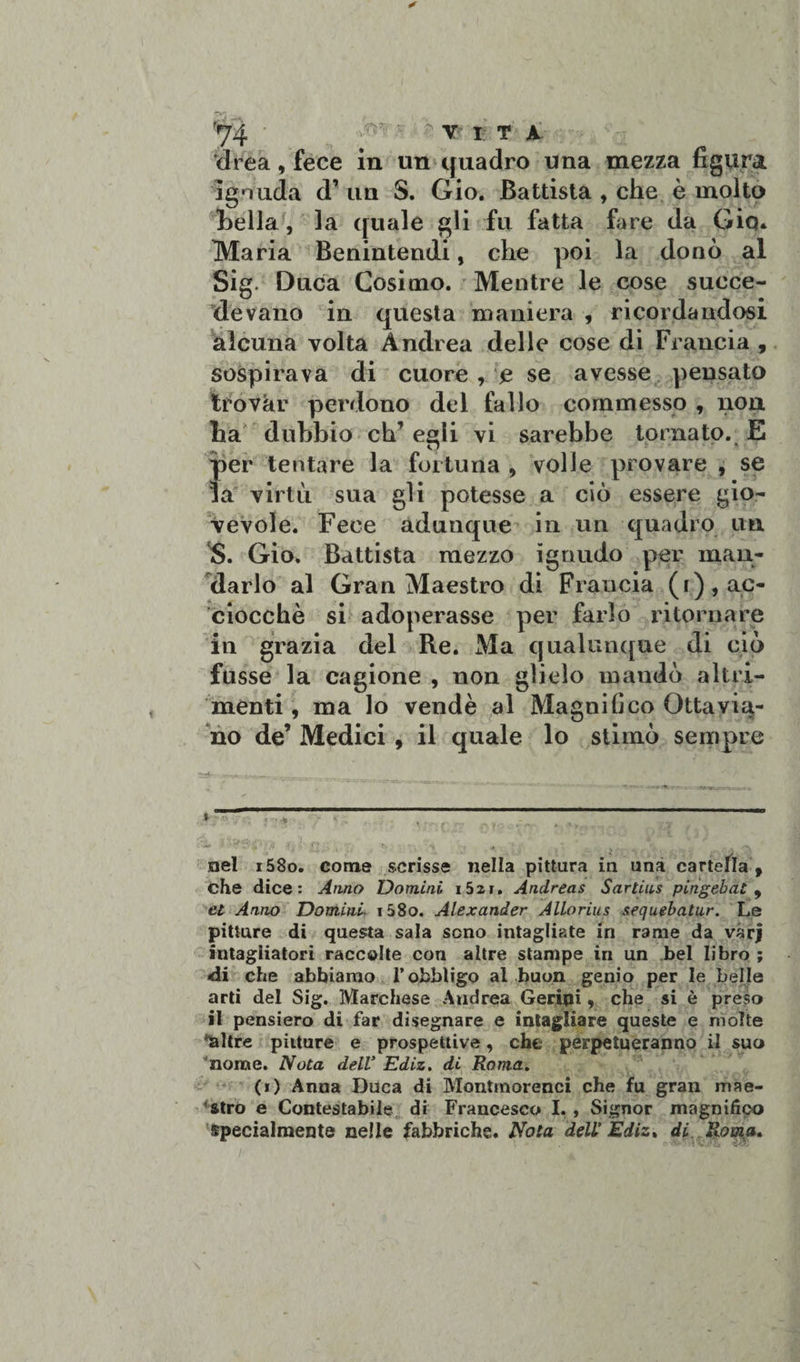 drea, fece in un quadro una mezza figura ignuda d’ un S. Gio. Battista , che è molto Leila , la quale gli fu fatta fare da Gio* Maria Benintendi, che poi la donò al Sig. Duca Cosimo. Mentre le cose succe¬ devano in questa maniera , ricordandosi alcuna volta Andrea delle cose di Francia , sospirava di cuore , e se avesse pensato trovar perdono dei fallo commesso , non ha dubbio eh egli vi sarebbe tornato. E per tentare la fortuna , volle provare , se la virtù sua gli potesse a ciò essere gio¬ vevole. Fece adunque in un quadro im S. Gio. Battista mezzo ignudo per man¬ darlo al Gran Maestro di Francia (i), ac¬ ciocché si adoperasse per farlo ritornare in grazia del Re. Ma qualunque di ciò fusse la cagione , non glielo mandò altri¬ menti , ma lo vendè al Magnifico Ottavia¬ no de’ Medici , il quale lo stimò sempre nel i58o. come scrisse nella pittura in una cartella f che dice: Anno Uomini 1521. Andreas Sartius pingebat , et Anno Uomini i58o. Alexander Allorius sequebatur. Le pitture di questa sala sono intagliate in rame da vàrj intagliatori raccolte con altre stampe in un bel libro ; dii che abbiamo l’obbligo al buon genio per le belle arti del Sig. Marchese Atidrea Gerini * che si è preso il pensiero di far disegnare e intagliare queste e molte *&amp;ltre pitture e prospettive, che perpetueranno il suo nome. Nota delV Ediz. di Roma. (i) Anna Duca di Montmorenci che fu gran mae¬ stro e Contestabile di Francesco I. , Signor magnifico specialmente nelle fabbriche. Nota dell’ Ediz* di Roma.