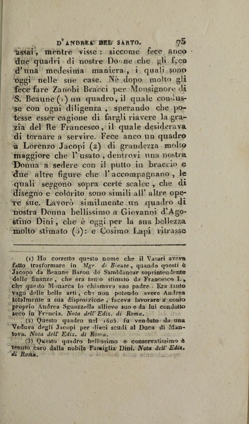 &amp;8$ai 9 méntre visse : siccome fece anco • due quadri di nostre Doune che gli Leo d’una medesima maniera, i quali sono oggi nelle sue case. Nè dopo molto gli fece fare Zanobi Bracci per Monsignore di ^S. Beàune(»)un quadro, il quale condus¬ se con ogni diligenza , sperando che po¬ tesse esser cagione di fargli riavere la gra¬ zia del Re Francesco, il quale desiderava di tornare a servire. Fece anco un quadro à Lorenzo Jacopi (2) di grandezza mollo maggiore che F usato , dentro,vi una nostra Donna a sedere con il putto in braccio e due altre figure che V accompagnano , le quali seggono sopra certe scalee , che di disegno e colorito sono simili all' altre ope* re sue. Lavorò similmente un quadro di nostra Donna bellissimo a Giovanni d’Àgo- stino Di ni, che è oggi per la sua bellezza molto stimato (&gt;): e Cosimo La pi ritrasse (1) Ho corretto questo nome che il Vasari aveva fatto trasformare in \Jgr dt Biause, quando qoeUi è Jacopo da Beaune Baron de Samblancar soprintendente delle finanze, che era tan*o stimato da Francesco ì. 9 che questo Monarca lo chiamava suo padre Era tanto vago delle belle arti , che non potendo avere An trea totalmente a sua disposizione , faceva lavorare 8 conto proprio Andrea «Sguazzala allievo suo e da lui condotto seco in Francia. Nota drlV Ediz. di Roma. (a) Questo quadro nel i6o5. fu venduto da una Vedova degli Jacopi per dieci scudi al Duca di Man¬ tova. Nota dell' Ediz. di Rotr&lt;a. (3) Questo quadro bellissimo e conservatissimo è tenuto caro dalla nobile Famiglia Dini. Nota ddV Ediz» di Rotti*. ...