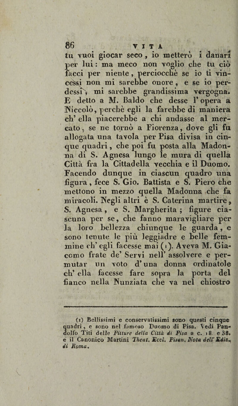 tu Tuoi giocar seco , io metterò i danari per lui : ma meco non voglio che tu ciò facci per niente, perciocché se io ti vin¬ cevi non mi sarebbe onore , e se io per- dessiò mi sarebbe grandissima vergogna, E detto a M. Baldo che desse l’opera a INiccolò, perchè egli la farebbe di maniera eh’ ella piacerebbe a chi andasse al mer¬ cato j se ne tornò a Fiorenza, dove gli fu allogata una tavola per Pisa divisa in cin¬ que quadri, che poi fu posta alla Madon¬ na di S. Agnesa lungo le mura di quella Città fra la Cittadella vecchia e il Duomo, Facendo dunque in ciascun quadro una figura, fece S. Gio, Battista e S. Piero che mettono in mezzo quella Madonna che fa miracoli. Negli altri è S. Caterina martire 9 S. Agnesa , e S. Margherita ; figure cia¬ scuna per se, che fanno maravigliare per la loro bellezza chiunque le guarda, e sono tenute le più leggiadre e belle fem¬ mine ch’egli facesse mai (i). Aveva M. Gia¬ como frate de’ Servi nell’ assolvere e per¬ mutar un voto d’una donna ordinatole eh’ ella facesse fare sopra la porta del fianco nella Nunziata che va nel chiostro &lt;0 Bellissimi e conservatissimi sono questi cinque quadri, e sono nel fumoso Duomo di Pisa. Vedi Pan- dolfo Titi delle Pitture della Città di Pisa a c. 18 e 38» e il Canonico Martini 7heat, Ecci. Pisen. Nota dell’Ediz*
