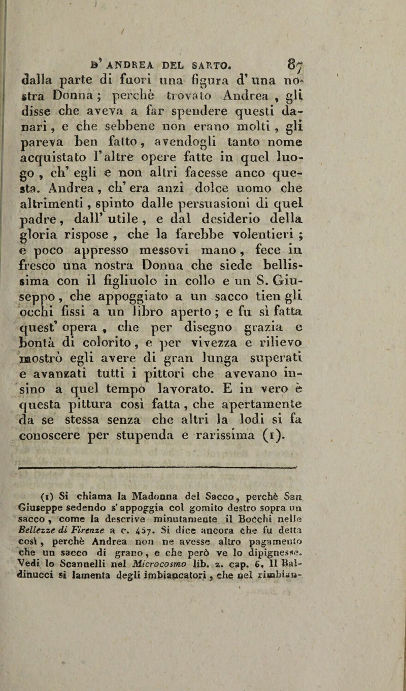 ) / fc’ ANDREA DEL SARTO. dalla parte di fuori una figura d’ una no¬ stra Donna; perchè trovato Andrea , gli disse che aveva a far spendere questi da¬ nari , e che sebbene non erano molti , gli pareva ben fatto, avendogli tanto nome acquistato l’altre opere fatte in quel luo¬ go , eh’ egli e non altri facesse anco que¬ sta. Andrea, eli’ era anzi dolce uomo che altrimenti, spinto dalle persuasioni di quel padre, dall’ utile , e dal desiderio della gloria rispose , che la farebbe volentieri ; e poco appresso messovi mano, fece in fresco una nostra Donna die siede bellis¬ sima con il figliuolo in collo e un S. Giu- seppo, che appoggiato a un sacco tien gli occhi fissi a un libro aperto ; e fu sì fatta quest’ opera f che per disegno grazia e bontà di colorito, e per vivezza e rilievo mostrò egli avere di gran lunga superati e avanzati tutti i pittori che avevano in- sino a quel tempo lavorato. E in vero è questa pittura così fatta , che apertamente da se stessa senza che altri la lodi si fa conoscere per stupenda e rarissima (i). (i) Si chiama la Madonna del Sacco, perchè San Giuseppe sedendo s’appoggia col gomito destro sopra un sacco , come la descrive minutamente il Bocchi nelle Bellezze di Firenze a c. 457. Si dice ancora che fu detta cosi, perchè Andrea non ne avesse altro pagamento che un sacco di grano, e che però ve lo dipignes*e. Vedi lo Scannelli nel Microcosmo lib. a. cap. 6, 11 Bai- dinucci si lamenta degli imbiancatori, che nel liuabian-