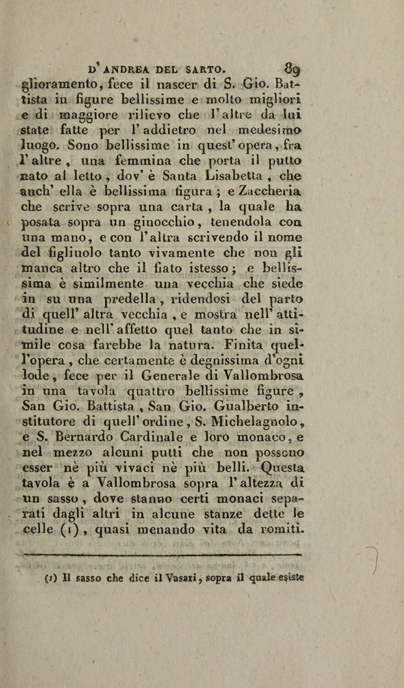 gìioramento, fece il nascer di S. Gio. Bat^ tista in figure bellissime e molto migliori e di maggiore rilievo che l’altre da lui state fatte per T addietro nel medesimo luogo. Sono bellissime in quest’opera, fra r altre , una femmina che porta il putto nato al letto , dov’ è Santa Lisabetta , che anch’ ella è bellissima figura ; e Zaccheria che scrive sopra una carta , la quale ha posata sopra un ginocchio, tenendola eoa una mano, e con l’altra scrivendo il nome del figliuolo tanto vivamente che non gli manca altro che il fiato istesso ; e bellis¬ sima è similmente una vecchia che siede in su una predella, ridendosi del parto di quell’ altra vecchia , e mostra nell’ atti¬ tudine e nelT affetto quel tanto che in si¬ mile cosa farebbe la natura. Finita quel¬ l’opera , che certamente è degnissima d’ogni lode, fece per il Generale di Vallombrosa in una tavola quattro bellissime figure , San Gio. Battista , San Gio. Gualberto ia- stitutore di quell’ordine , S. Michelagnolo, e S. Bernardo Cardinale e loro monaco, e nel mezzo alcuni putti che non possono esser nè più vivaci nè più belli. Questa tavola è a Vallombrosa sopra l’altezza di un sasso, dove stanno certi monaci sepa¬ rati dagli altri in alcune stanze dette le celle (i) , quasi menando vita da romiti. (i) Il sasso che dice il Vasari, sopra il quale esìste I