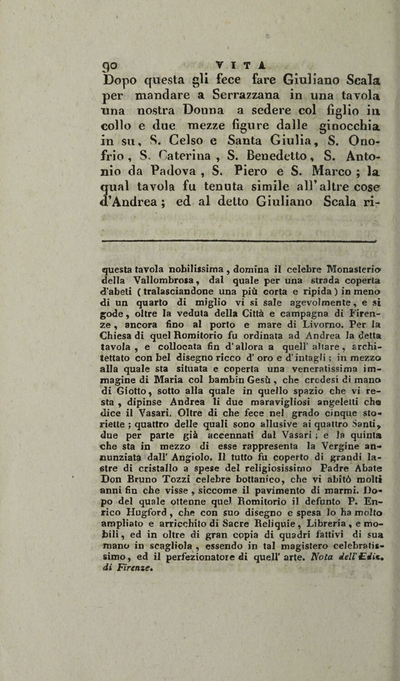 Dopo questa gli fece fare Giuliano Scala per mandare a Serrazzana in una tavola una nostra Donna a sedere col figlio in collo e due mezze figure dalle ginocchia in su, S. Gelso e Santa Giulia, S. Ono¬ frio , S. ^aterina , S. Benedetto, S. Anto¬ nio da Padova , S. Piero e S. Marco ; la qual tavola fu tenuta simile all’altre cose d’Andre a ; ed al detto Giuliano Scala ri¬ questa tavola nobilissima, domina il celebre Monasterio della Vallombrosa, dal quale per una strada coperta d’abeti ( tralasciandone una più corta e ripida ) in meno di un quarto di miglio vi si sale agevolmente, e si gode, oltre la veduta della Città e campagna di Firen¬ ze , ancora fino al porto e mare di Livorno. Per la Chiesa di quel Romitorio fu ordinata ad Andrea la detta tavola , e collocata fin d’allora a quell’ altare, archi¬ tettato con bel disegno ricco d’ oro e d’intagli ; in mezzo alla quale sta situata e coperta una veneratissima im¬ magine di Maria col bambin Gesù , che credesi di mano di Giotto, sotto alla quale in quello spazio che vi re¬ sta , dipinse Andrea li due maravigliosi angeletti che dice il Vasari. Oltre di che fece nel grado cinque sto¬ rielle ; quattro delle quali sono allusive ai quattro Santi, due per parte già accennati dal Vasari ; e la quinta che sta in mezzo di esse rappresenta la Vergine an¬ nunziata dall’ Angiolo. Il tutto fu coperto di grandi la¬ stre di cristallo a spese del religiosissimo Padre Abate Don Bruno Tozzi celebre bottanico, che vi abitò molti anni fin che visse , siccome il pavimento di marmi. Do¬ po del quale ottenne quel Romitorio il defunto P. En¬ rico Hugford , che con suo disegno e spesa lo ha molto ampliato e arricchito di Sacre Reliquie, Libreria , e mo¬ bili, ed in oltre di gran copia di quadri fattivi di sua mano in scagliola , essendo in tal magistero celebratis¬ simo, ed il perfezionatore di quell’arte. Nota dell'Edis. di Firenze»