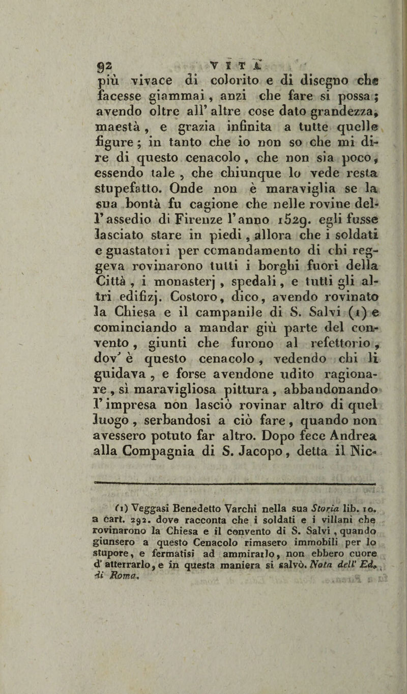 più vivace di colorito e di disegno eh® facesse giammai, anzi che fare si possa ; avendo oltre all’ altre cose dato grandezza, maestà, e grazia infinita a tutte quelle figure ; in tanto che io non so che mi di¬ re di questo cenacolo, che non sia poco, essendo tale 5 che chiunque lo vede x^esta stupefatto. Onde non è maraviglia se la sua bontà fu cagione che nelle rovine deì- rassedio di Firenze l’anno i52g. egli fusse lasciato stare in piedi, allora che i soldati e guastatoli per comandamento di chi reg¬ geva rovinarono tutti i borghi fuori della Città , i monasterj , spedali, e tutti gli al¬ tri edifizj. Costoro, dico, avendo rovinato la Chiesa e il campanile di S. Sal\i (i) e cominciando a mandar giù parte del con¬ vento , giunti che furono al refettorio, dov' è questo cenacolo , vedendo chi li guidava , e forse avendone udito ragiona¬ re , sì maravigliosa pittura , abbandonando l’impresa non lasciò rovinar altro di quel luogo , serbandosi a ciò fare, quando non avessero potuto far altro. Dopo fece Andrea alla Compagnia di S. Jacopo, detta il Nic- ^_ _ -___._p-, rt.ll_. lt fi) Veggasi Benedetto Varchi nella sua Storia lib. io. a cart. 292. dove racconta che i soldati e i villani che rovinarono la Chiesa e il convento di S. Salvi, quando giunsero a questo Cenacolo rimasero immobili per lo stupore, e fermatisi ad ammirailo, non ebbero cuore atterrarlo, e in questa maniera si salvò. Nota dell’ Ed»