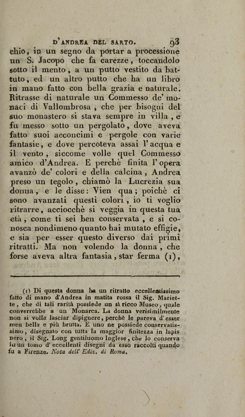 ehio, in un segno da portar a processione un S. Jacopo che fa carezze, toccandolo sotto il mento , a un putto vestito da bat¬ tuto , ed un altro putto che ha un libro in mano fatto con bella grazia e naturale. Ritrasse di naturale un Commesso de’ mo¬ naci di Vallombrosa , che per bisogni del suo monastero si stava sempre in villa , e fu messo sotto un pergolato, dove aveva fatto suoi acconcimi e pergole con varie fantasie, e dove percoteva assai Y acqua e il vento , siccome volle quel Commesso amico d’Andrea. E perchè finita l’opera avanzò de’ colori e della calcina , Andrea preso un tegolo , chiamò la Lucrezia sua donna, e le disse : Vien qua ; poiché ci sono avanzali questi colori , io ti voglio ritrarre, acciocché si veggia in questa tua età, come ti sei ben conservata , e si co¬ nosca nondimeno quanto hai mutato effigie, e sia per esser questo diverso dai primi ritratti. Ma non volendo la donna , che forse a\eva altra fantasia, star ferma (i), ’ ' • * -i ■ » ■ » ■■■■»■■ ■ ■■■ ■ ■ —.. — ^ . »■■■■ ,,, i.i—i (i) Di questa donna ha un ritratto eccellentissimo fatto di mano d’Andrea in matita rossa il Sig. Manet¬ te , che di tali rarità possiede un si ricco Museo, quale converrebbe a un Monarca. La donna verosimilmente non si volle lasciar dipignere, perchè le pareva d'esser rnen bella e più brutta. E uno ne possiede conservatis¬ simo, disegnato con tutta la maggior finitezza in lapis nero , il Sig. Long gentiluomo Inglese, che lo conserva iu un tomo d' eccellenti disegni da esso raccolti quando fu a Firenze. Nota dell' Kdiz. di Roma.