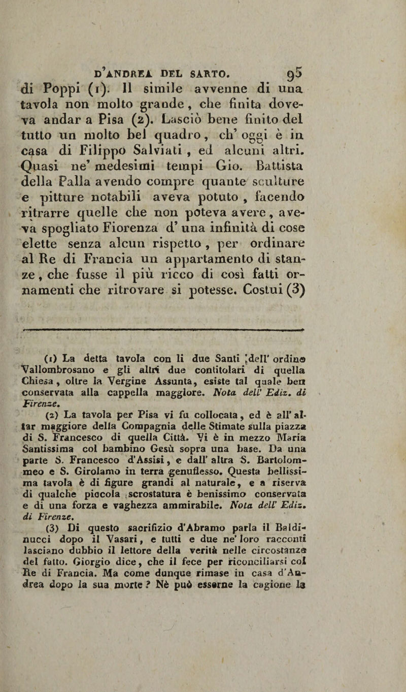 di Poppi (1). 11 simile avvenne di una tavola non molto grande , che finita dove¬ va andar a Pisa (2). Lasciò bene finito del tutto un molto bel quadro, eh’ oggi è in casa di Filippo Salviati , ed alcuni altri. Quasi ne’ medesimi tempi Gio. Battista della Palla avendo compre quante sculture e pitture notabili aveva potuto , facendo ritrarre quelle che non poteva avere, ave¬ va spogliato Fiorenza d’ una infinità di cose elette senza alcun rispetto , per ordinare al Re di Francia un appartamento di stan¬ ze , che fusse il più ricco di così fatti or¬ namenti che ritrovare si potesse. Costui (3) (1) La detta tavola con li due Santi Jdell’ ordino Vallombrosano e gli altri due contitolari di quella Chiesa, oltre la Vergine Assunta, esiste tal quale ben conservata alla cappella maggiore. Nota dell’ Ediz. di Firenze. (2) La tavola per Pisa vi fu collocata, ed è all* ai¬ tar maggiore della Compagnia delle Stimate sulla piazza di S. Francesco di quella Città. Vi è in mezzo Maria Santissima col bambino Gesù sopra una base. Da una parte S. Francesco d’Assisi, e dall’ altra S. Bartolom- meo e S. Girolamo in terra genuflesso. Questa bellissi¬ ma tavola è di figure grandi al naturale, e a riserva di qualche piacola .scrostatura è benissimo conservata e di una forza e vaghezza ammirabile. Nota dell’ Ediz. di Firenze. (3) Di questo sacrifizio d’Àbramo parla il Baldi- ziucci dopo il Vasari, e tutti e due ne’ loro racconti lasciano dubbio il lettore della verità nelle circostanza del fatto. Giorgio dice, che il fece per riconciliarsi col Re di Francia. Ma come dunque rimase in casa d'Au- drea dopo la sua morte ? Nè può esserne la cagione I3