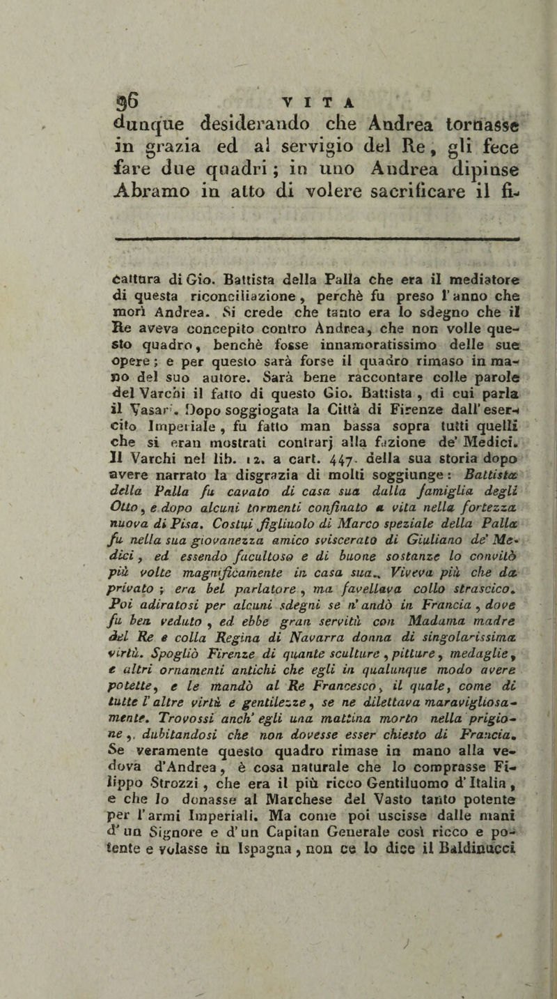•-Ójj' .é y 96 VITA dunque desiderando che Andrea tornasse in grazia ed ai servigio del Re, gli fece fare due quadri ; in uno Andrea dipinse Abramo in alto di volere sacrificare il fi- cattura di Gio. Battista della Palla che era il mediatore di questa riconciliazione , perchè fu preso l’anno che morì Andrea. Si crede che tanto era lo sdegno che il He aveva concepito contro Andrea, che non volle que¬ sto quadro, benché fosse innamoratissimo delle sue opere ; e per questo sarà forse il quadro rimaso in ma¬ no del suo autore. Sarà bene raccontare colle parole del Varchi il fatto di questo Gio. Battista , di cui parla il Vasar’. Dopo soggiogata la Città di Firenze dali’eser-* cito Imperiale, fu fatto man bassa sopra tutti quelli che si era 11 mostrati contrarj alla fazione de’ Medici. Il Varchi nel lib. 12. a cari. 447. della sua storia dopo avere narrato la disgrazia di molti soggiunge : Battista, della Valla fu cavato di casa sua dalla famiglia degli Otto, e dopo alcuni tormenti confinato a. vita nella fortezza nuova di Visa. Costici figliuolo di Marco speziale della Palla fu nella sua giovanezza amico sviscerato di Giuliano de’ Me- dici , ed essendo facultoso e di buone sostanze lo convitò più volte magnificamente in casa sua.. Viveva più che da privato ; era bel parlatore , ma favellava collo strascico. Poi adiratosi per alcuni sdegni se n’andò in Francia , dove fu ben veduto , ed ebbe gran servitù con Madama madre del Re e colla Regina di Navarra donna di singolarissima virtù. Spogliò Firenze di quante sculture , pitture, medaglie , e altri ornamenti antichi che egli in qualunque modo avere potette, e le mandò al Re Francesco , il quale, come di tutte l’altre virtù e gentilezze, se ne dilettava maravigliosa¬ mente. Trovossi anch’egli una mattina morto nella prigio¬ ne dubitandosi che non dovesse esser chiesto di Francia. Se veramente questo quadro rimase in mano alla ve¬ dova d’Andrea, è cosa naturale che lo comprasse Fi¬ lippo -Strozzi , che era il più ricco Gentiluomo d’Italia , e che Io donasse al Marchese del Vasto tanto potente per farmi Imperiali. Ma come poi uscisse dalle mani d’ un Signore e d’un Capitan Generale così ricco e po¬ tente e volasse in Ispagna, non ce lo dice il Baldinncci ;