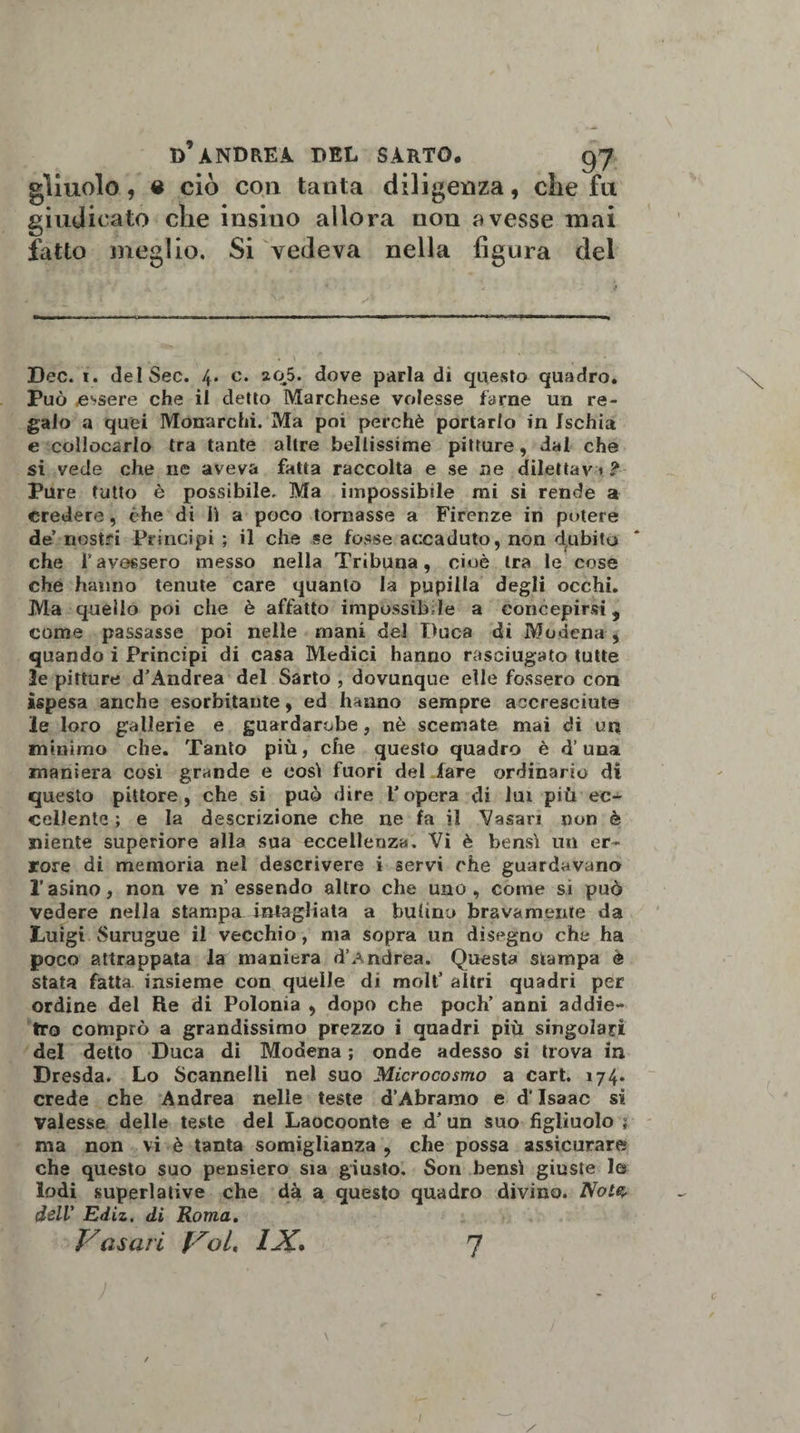 gìiuolo, « ciò con tanta diligenza, che fu giudicato che insiuo allora non avesse mai fatto meglio. Si vedeva nella figura del Dee. i. delSec. 4. c. 205. dove parla dì questo quadro. Può essere che il detto Marchese volesse farne un re¬ galo a quei Monarchi. Ma poi perchè portarlo in Ischia e collocarlo tra tante altre bellissime pitture, dal che si vede che ne aveva fatta raccolta e se ne dilettavi? Pure tutto è possibile. Ma impossibile mi si rende a credere, che di lì a poco tornasse a Firenze ih potere de’ nostri Principi ; il che se fosse accaduto, non debita che Tavessero messo nella Tribuna, cioè tra le cose che hanno tenute care quanto la pupilla degli occhi. Ma quello poi che è affatto impossibile a concepirsi, come passasse poi nelle mani del Duca di Modena , quando i Principi di casa Medici hanno rasciugato tutte le pitture d’Andrea del Sarto , dovunque elle fossero con ìspesa anche esorbitante, ed hanno sempre accresciute le loro gallerie e guardaroba , nè scemate mai di un minimo che. Tanto più, che questo quadro è d’una maniera cosi grande e così fuori del lare ordinario di questo pittore, che si può dire l’opera di lui più ec¬ cellente ; e la descrizione che ne fa il Vasari non è niente superiore alla sua eccellenza. Vi è bensì un er¬ rore di memoria nel descrivere i servi che guardavano l’asino, non ve n essendo altro che uno, come si può vedere nella stampa intagliata a bulino bravamente da Luigi Surugue il vecchio , ma sopra un disegno che ha poco attrappata la maniera d’Andrea. Questa stampa è stata fatta insieme con quelle di moli’ altri quadri per ordine del Re di Polonia , dopo che poch’ anni addie¬ tro comprò a grandissimo prezzo i quadri più singolari del detto Duca di Modena ; onde adesso si trova in Dresda. Lo Scannelli nel suo Microcosmo a cart. 174. crede che Andrea nelle teste d’Àbramo e d’Isaac si valesse delle teste del Laocoonte e d’ un suo figliuolo ? ma non vi è tanta somiglianza , che possa assicurare che questo suo pensiero sia giusto. Son bensì giuste le lodi superlative che dà a questo quadro divino. Noto dell’ Ediz. di Roma. Vasari Voi. 12Z* 7