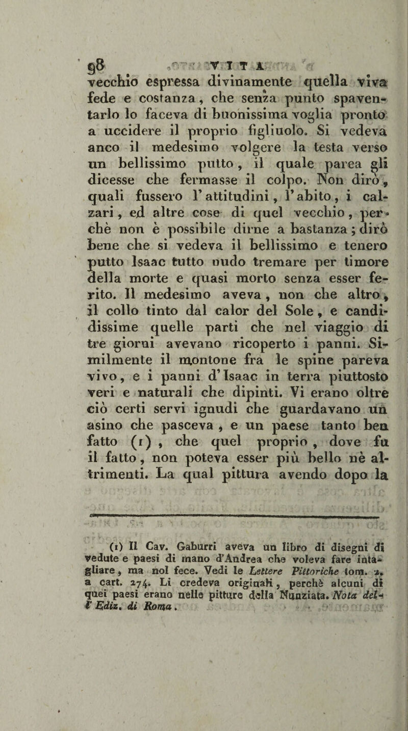 vecchio espressa divinamente quella viva fede e costanza, che senza punto spaven¬ tarlo lo faceva di buonissima voglia pronto a uccidere il proprio figliuolo. Si vedeva anco il medesimo volgere la testa verso un bellissimo putto, il quale parca gli dicesse che fermasse il colpo. ISion dirò, quali fussero 1’ attitudini, l’abito, i cal¬ zari , ed altre coso di quel vecchio, per¬ chè non è possibile dirne a bastanza ; dirò bene che si vedeva il bellissimo e tenero putto Isaac tutto nudo tremare per timore della morte e quasi morto senza esser fe¬ rito. Il medesimo aveva , non che altro 9 il collo tinto dal calor del Sole , e candi¬ dissime quelle parti che nel viaggio di tre giorni avevano ricoperto i panni. Si¬ milmente il montone fra le spine pareva vivo, e i panni d’Isaac in terra piuttosto veri e naturali che dipinti. Vi erano oltre ciò certi servi ignudi che guardavano un asino che pasceva , e un paese tanto bea fatto (r) , che quel proprio , dove fu il fatto, non poteva esser più bello nè al¬ trimenti. La qual pittura avendo dopo la • , . . ’ ; GSmmmmmmmwmm* ■■ ■ n n——————,- C.*« • . X ; • . t- , -, . . 7T;A o* V v . / ” • T ■ \ . / -«.« (i) Il Cav. Gaburri aveva un libro di disegni di vedute e paesi di mano d’Andrea cba voleva fare inta¬ gliare , ma noi fece. Vedi le Lettere Pittoriche tom. i. a cart. 274. Li credeva originali, perchè alcuni di quei paesi erano nelle pitture della Nunziata. Nota del1 4' Ediz. di Roma.