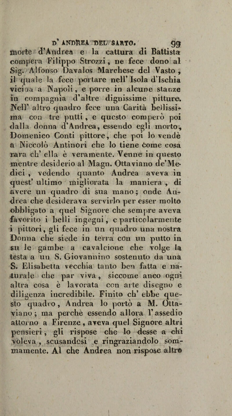 d’ ANDftEÀ T5ELVSÀRT0» ' gg morte d’Àndrea e la cattura di Battista compera Filippo Strozzi, ne fece dono al Sig. Alfonso Davalos Marchese del Vasto , il quale la fece portare nell’ Isola d’Ischia vicina a Napoli, e porre in alcune stanze in compagnia d’altre dignissime pitture* Nell’ altro quadro fece una Carità bellissi* ma con tre putti, e questo comperò poi dalla donna d’Andrea, essendo egli morto, Domenico Conti pittore, che poi lo vendè a Niccolò Àntinori che lo tiene òorae cosa rara eh’ ella è veramente. Venne in questo mentre desiderio al Magli. Ottaviano de’Me¬ dici , vedendo quanto Andrea aveva in quest’ ultimo migliorata la maniera , di avere un quadro di sua mano ; onde An¬ drea che desiderava servirlo per esser molto obbligato a quel Signore che sempre aveva favorito i belli ingegni, e particolarmente i pittori, gli fece iti un quadro una nostra Donna che siede in terra con un putto in su le gambe a cavalcione che volge la testa a un S. Giovannino sostenuto da una S. Elisabetta vecchia tanto ben fatta e na¬ turale che par viva, siccome anco ogni altra cosa è lavorata con arte disegno e diligenza incredibile. Finito eh’ ebbe que¬ sto quadro, Andrea lo portò a M. Otta¬ viano; ma perchè essendo allora l’assedio attorno a Firenze, aveva quel Signore altri pensieri, gli rispose che lo desse a chi voleva , scusandosi e ringraziandolo som¬ mamente. Al che Andrea non rispose altro !